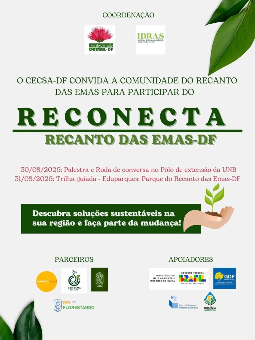 🌿 AÇÃO RECONECTA RECANTO DAS EMAS-DF🌿
No dia 30 e 31 de Agosto, o CECSA-DF em parceria com a COMDEMA do Recanto das Emas, te convida para a ação "Reconecta Recanto das Emas" 🌳
Juntos, vamos promover sustentabilidade na nossa região e fortalecer as políticas públicas do DF. Teremos:
➡️ Palestras
➡️ Trilhas guiada
➡️ Oficina
➡️ Roda de conversa com a comunidade e representantes de entidades governamentais, conselhos e sociedade civil
A sua voz é fundamental! Venha fazer parte dessa escuta ativa para construir um futuro mais justo e conectado para nosso DF.
📅 Data: 30 e 31 de Agosto de 2025
📍 Local: Q 115 - Recanto das Emas, Brasília-DF, 72603-318 || Polo de extensão da UnB
📜 Certificado de Participação
🤝🏽 A sustentabilidade é um trabalho de todos. Participe !
#ReconectaDF
