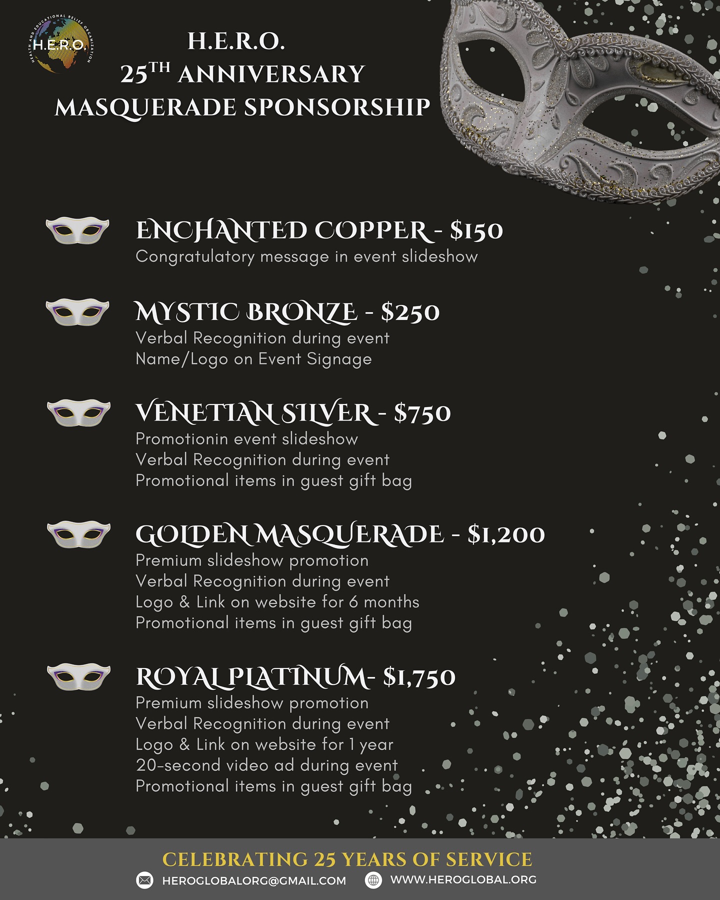 The countdown is on! In just 4 weeks, H.E.R.O. will celebrate 25 years of service at our Silver Anniversary Masquerade Ball — a night of elegance, purpose, and impact.
✨ Sponsorships are still available! This milestone event is the perfect opportunity for you to showcase your support while being recognized among community leaders, partners, and changemakers. Offering a range of benefits from recognition during the event to year-long visibility for your brand while supporting a cause that transforms lives.
See sponsorship packages below.
👉 To secure your sponsorship, email us at heroglobalorg@gmail.com
Join us for a night of elegance, celebration, and purpose — don’t miss this milestone moment!