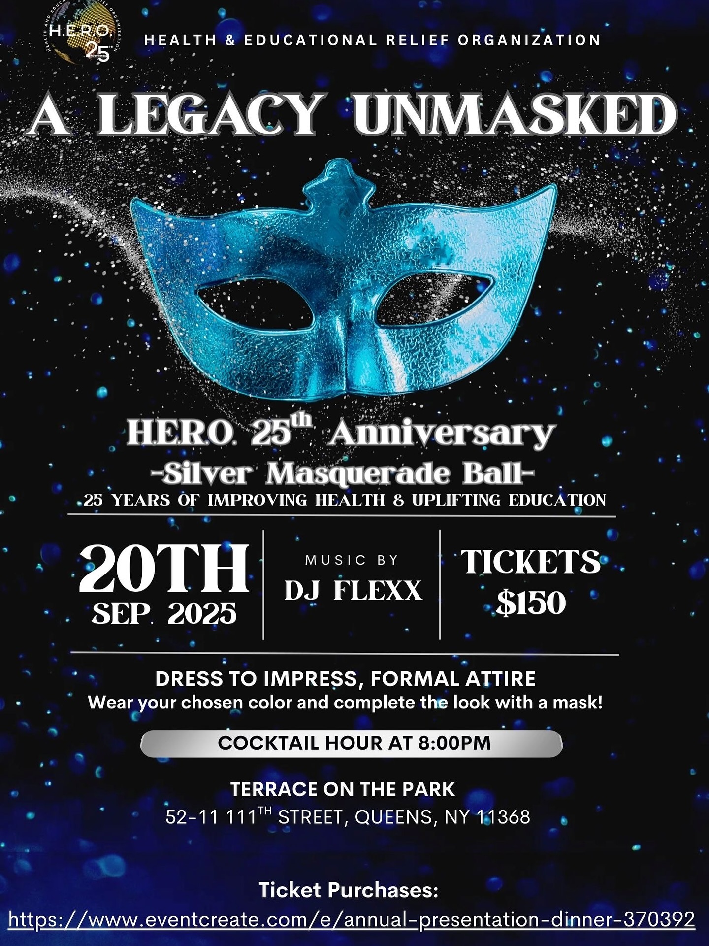 The countdown is on! In just a few short weeks, H.E.R.O. will celebrate 25 years of service at our Silver Anniversary Masquerade Ball: A Legacy Unmasked — a night of elegance, purpose, and impact.
📅 Saturday, September 20, 2025
📍 Terrace on the Park, Queens, NY
🥂 Cocktail Hour: 8:00 PM
🎶 Music by DJ Flexx
🎟️ Tickets: $150
Dress to impress in formal attire, choose your color, and complete your look with a mask for an evening to remember.
👉 To purchase tickets, https://www.eventcreate.com/e/annual-presentation-dinner-370392
We look forward to celebrating 25 years of impact with you on this unforgettable evening.