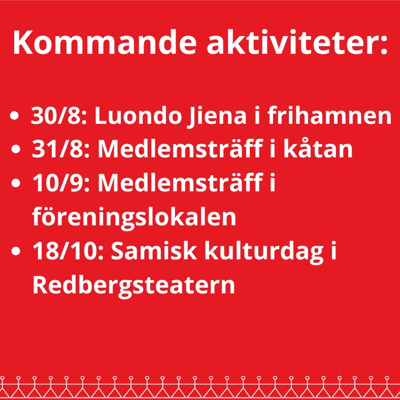 Hej alla medlemmar!
Här kommer lite information om de närmsta aktiviteterna under hösten, både arrangemang av Sameföreningen och andra intressanta händelser för Samer i Göteborgsområdet:
30 augusti kl 16:00 - Ánndaris Rimpi framför sitt nykomponerade Lulesamiska verk Luondo Jiena i frihamnen i Göteborg
31 augusti kl 15:00 - Medlemsträff i kåtan vid Trollsjön, där vi träffas, umgås och steker suovas på muurikkan och kokar kaffe över elden. Vi samlas vid Coop-parkeringen vid Bohus station och åker därifrån med bil. Varmt välkomna!
4 september från kl 15:00 - Invigning av Nationella Minoriteters Kulturhus hos Studieförbundet vuxenskolan. Nationella Minoriteters Kulturhus blir en arena för kultur, möten och folkbildning, och är något Studieförbundet Vuxenskolan kämpat länge med att få till. Läs mer och anmäl er till invigningens aktiviteter på Studieförbundet Vuxenskolans hemsida.
10 september kl 19:00 - Medlemsträff i föreningens lokal, där vi bjuder på lite kaffe med kaffeost och fika, och även samtalar om vilka olika aktiviteter vi vill se framöver till hösten och vintern. Kom gärna dit, allra helst om du har några förslag/idéer för olika aktiviteter du skulle vilja se hos föreningen, men annars är du varmt välkommen bara för lite kaffe och fika!
18 oktober kl 15:00 - Samisk kulturdag med Ánndaris Rimpi med vänner, i Studieförbundet Vuxenskolans lokal Redbergsteatern. Vad programmet exakt kommer innehålla denna dag är ännu inte helt bestämt, men det blir musik, möten och samisk närvaro i många former. Läs mer och håll utkik på Studieförbundet Vuxenskolans hemsida.
Varmt välkomna och hoppas vi ses framöver!
❤️💚💙💛