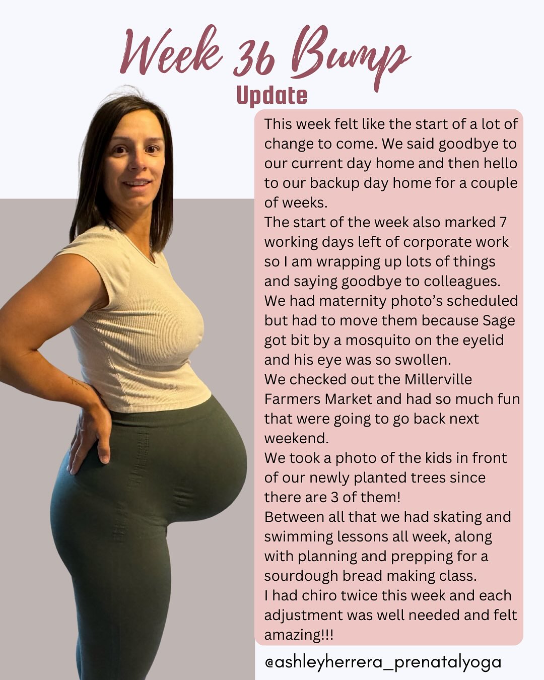 Week 36 bump update🤰🏻✨
This week was filled with change for the kids and with school right around the corner it feels like more change to come for the kids before we welcome our fifth family member.
Sage has always been with Avery apart for kindergarten but she still went to the same Dayhome. Their bond is so strong even the backup day home lady commented how the two of them played together all week.
We had maternity photos lined up and were so excited but unfortunately Sage was bit by a mosquito and his face swelled up so much I just couldn’t get photos with him so uncomfortable and not looking like himself. But we did package up the popsicles for his lemonade stand so we are almost ready for business!!
I can’t wait to get a photo of B3 earth-side in front of the trees but since they have been growing we took one with the baby bump first!
This week was busy with kids activities and Derek and I committing to different food events in the same week. But a few mom’s from Prenatal/Baby & Me Yoga asked me to do a sourdough bread making class and I figured this would be the best time to do it. I fed the starter all week to get it nice and bubbly, prepared the class material and dough so the class could run as smoothly with 3 babies under one year-old.
I went to two chiro appointments one with Dr. Lindsay the other with Dr. Amy and they both felt amazing and very needed this late in my pregnancy.
#36WeeksPregnant #BumpUpdate #PregnancyJourney #SelfCareForMoms #GrowingBaby #HonestMotherhood #PregnancyLife #TakingCareOfMe #PrenatalSupport #momlife #prenatalyoga #AshleyHerreraYoga #BabyNumber3 #thirdtrimester #thirdtrimesterprep #thirdtrimester #pregnancydiscomfort #pregnancyyoga #birthprep #chiropractor #birthteam #pregnancyfitness