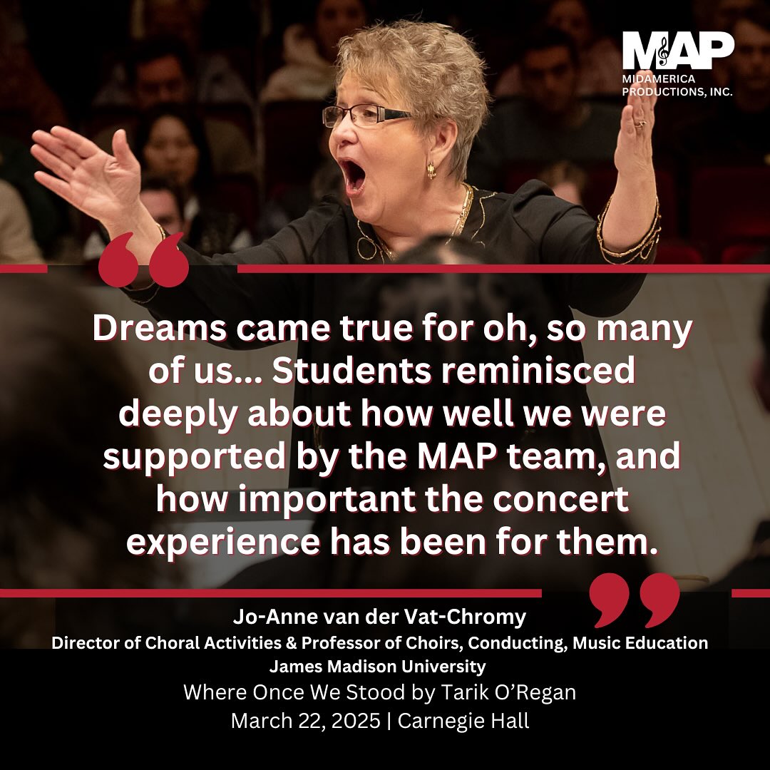We’re honored to share these heartfelt reflections from Dr. Jo-Anne van der Vat-Chromy, Director of Choral Activities at James Madison University, following the performance of Where Once We Stood by Tarik O’Regan at Carnegie Hall on March 22, 2025. ✨
She writes, “Dreams came true for oh, so many of us... Students reminisced deeply about how well we were supported by the MAP team, and how important the concert experience has been for them.” 💫
We’re grateful for her trust in MidAmerica Productions and for the artistry and passion she and her students brought to this remarkable premiere. 🎶
#MAP2025 #MidAmericaProductions #CarnegieHall #TarikORegan #ChoralMusic #TestimonialTuesday