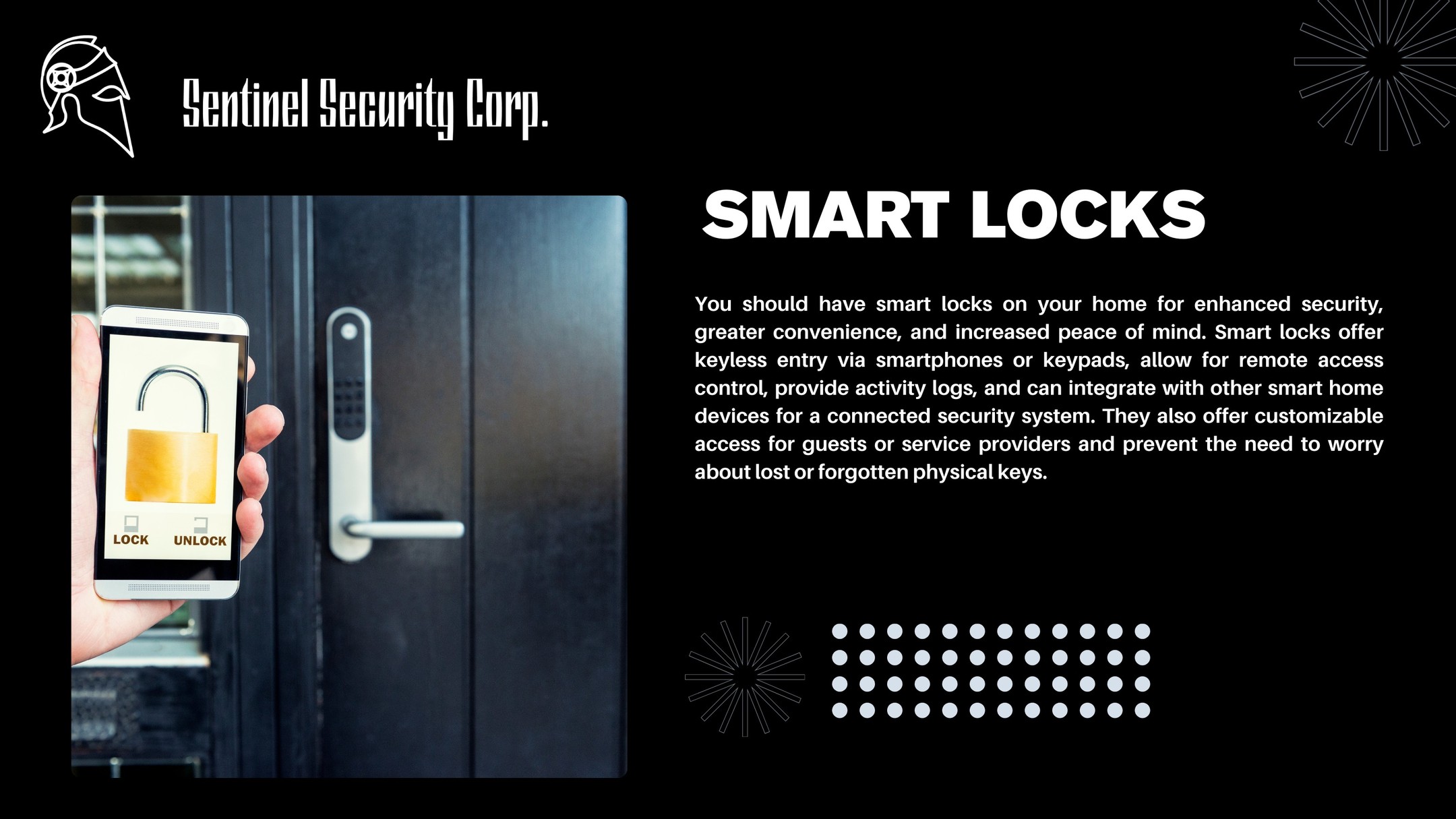 Smart Locks
You should have smart locks on your home for enhanced security, greater convenience, and increased peace of mind. Smart locks offer keyless entry via smartphones or keypads, allow for remote access control, provide activity logs, and can integrate with other smart home devices for a connected security system. They also offer customizable access for guests or service providers and prevent the need to worry about lost or forgotten physical keys.
If you're interested in keeping your home or business safe and secure contact us today by visiting our website : sentinelsecurity.tech
#homesecurity #securitysystem #security #smarthome #surveillance #securitycamera #accesscontrol #securitycameras #technology #safety #camera #home #alarm #smartlock #alarmsystem #smarthometechnology #longisland #smallbusiness #businessowner #commercial #residential