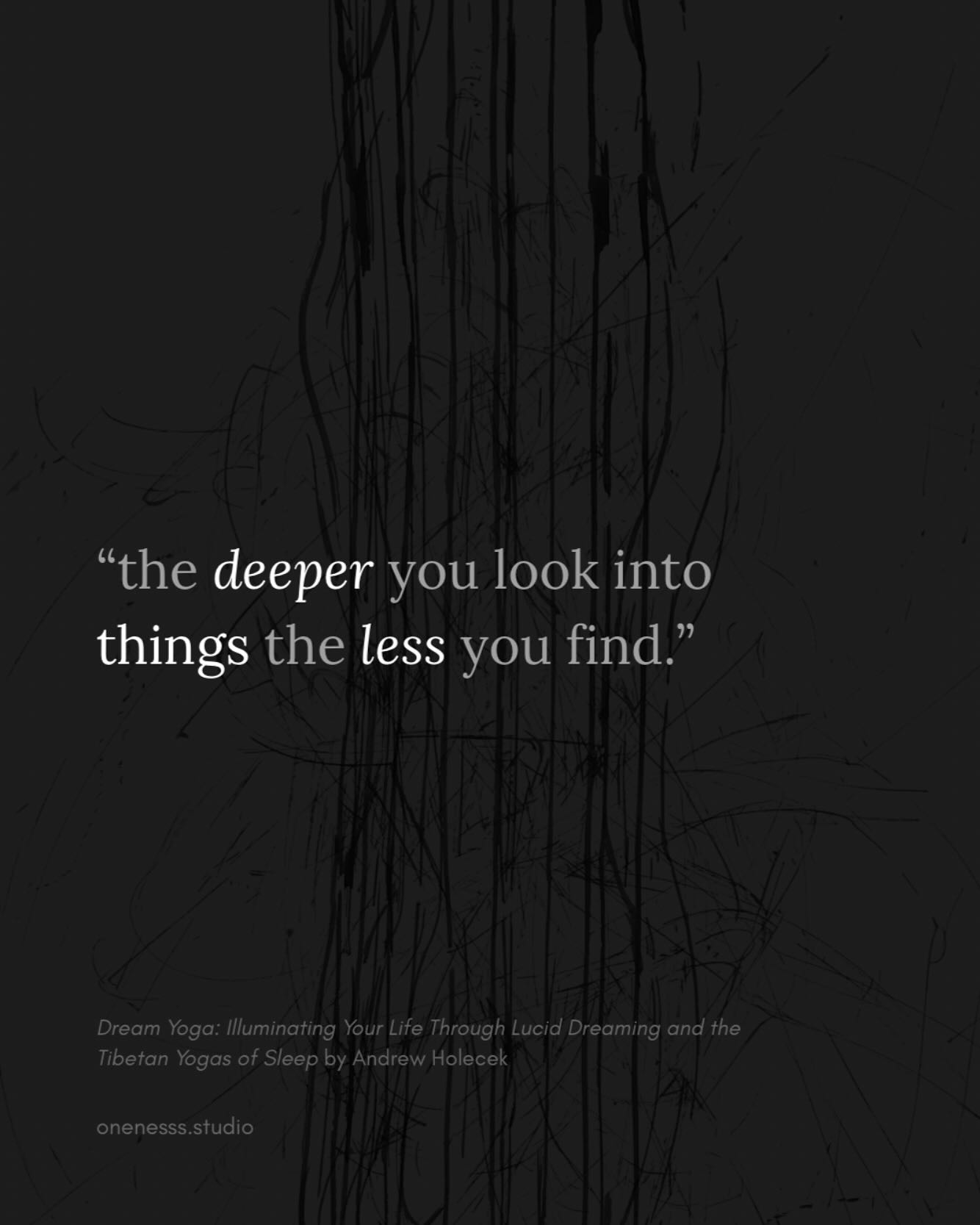 “the deeper you look into things the less you find. Conversely, the less you investigate, the “more” you find — the more things appear to be solid…
Those who don’t bother to look closely at things continue to see the world as more solid, lasting, and independent. They remain asleep. Those who do bother to look are the ones who see through this trinity of false appearances and wake up…
Seeing reality, which is synonymous with seeing emptiness, is in one sense about seeing less. Things are less solid, less lasting, and less independent. If you see no-thingness (emptiness), that’s the very best seeing.
Quote from “Dream Yoga: Illuminating Your Life Through Lucid Dreaming and the Tibetan Yogas of Sleep”
Book by Andrew Holecek
Art by @_coarty
.
.
.
.
.
#spiritualawakening#spirituality#clearlightmind#buddhism#wisdom#solidity#liberation#consciousness#awareness##dreamyoga #emptiness #awakening #illusionofreality #seeingclearly #truenature #nothingness #beyondillusion #wakeup #impermanence #nonduality #lookdeeper #falseappearances #innerawakening #andrewholecek#spiritualawareness#onenesssstudio