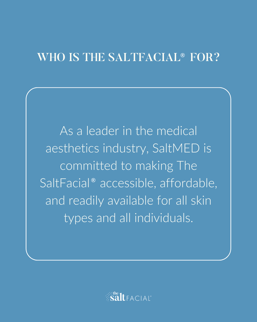 As a leader in the medical aesthetics industry, SaltMED is committed to making The SaltFacial® Skin Renewal Therapy accessible, affordable, and readily available for all skin types and all individuals.