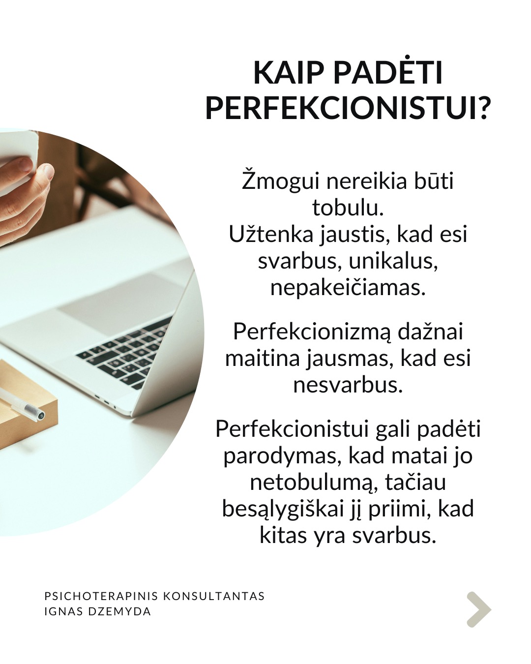 Perfekcionizmas nėra sveika
Perfekcionizmu dažnai didžiuojamasi. Aš nesu perfekcionistas, neturiu polinkio sau ar kitiems kelti pernelyg aukštus reikalavimus. Tačiau susiduriu su tuo, kad aplink vertinamas kruopštumas, aukšti standartai, tobulumo siekimas. Todėl „esu perfekcionistas“ gali skambėti kaip pasididžiavimas arba pasigyrimas.
Perfekcionizmas yra apie tikėjimą, kad „būsiu vertas tik jei būsiu tobulas“. Perfekcionizmas niekada nesuteikia pasitenkinimo. Sėkmė jaučiasi tuščia, o nesėkmė yra katastrofiška. Psichologai teigia, kad perfekcionizmas kyla ne iš noro siekti aukštumų. Perfekcionizmas kyla iš baimės būti nepakankamu, nemylimu ar nesaugiu, jei nebūsi tobulas.
Perfekcionizmas susijęs su depresija, valgymo sutrikimais, nerimu, atidėliojimu, taip pat ir su savižudybės rizika. Dažnesni lėtiniai susirgimai (opos, hipertenzija, artritas, lėtiniai skausmai). Perfekcionistai dažnai vėluoja kreiptis pagalbos, bijodami parodyti „netobulumą“.
Perfekcionizmas gina nuo gėdos. Gėda kyla iš jausmo, kad „esu nepakankamas toks, koks esu“. Perfekcionistai tiki: „jei būsiu nepriekaištingas, niekas nepamatys mano trūkumų – ir nepatirsiu gėdos.“ Tai tampa gynybiniu šarvu: klaidų nedarysiu → manęs nekritikuos → jausiuosi saugus.
Kaip padėti perfekcionistui? Žmogui nereikia būti tobulu. Užtenka jaustis, kad esi svarbus, unikalus, nepakeičiamas. Perfekcionizmą dažnai maitina jausmas, kad esi nesvarbus. Perfekcionistui gali padėti parodymas, kad matai jo netobulumą, tačiau besąlygiškai jį priimi, kad kitas yra svarbus.
Svarbu priimti savo netobulumą. Netobumas yra žmogiška. Svarbiausia yra priimti savo netobulumą, jaustis svarbiu ir matomu nepriklausomai nuo to, koks esi. Svarbu suprasti, kad esi pakankamas toks, koks esi. Yra visiškai normalu siekti daugiau, tačiau nenormalu, kai tai „nužudo” tave.
Nepamirškite pasirūpinti savimi!
#psichologija #psichoterapija
#savespazinimas #psichologas #emocinesveikata #psichologinepagalba #savirefleksija #terapija #psichinesveikata #meditacija #gyvenimokokybė #asmeninisaugimas #augimas