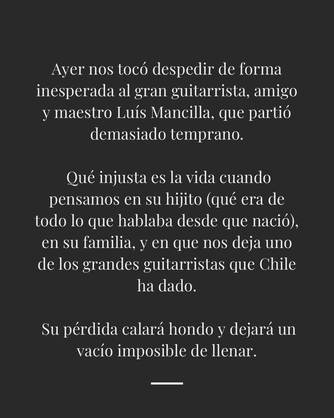 Ayer nos tocó despedir de forma inesperada a Luis Mancilla: guitarrista, maestro y amigo. Su partida deja un vacío enorme, pero también un legado inmenso en todos los que lo conocimos.
Gracias Luis, por haber cambiado mi vida y la de tantos. Tu música seguirá sonando en nuestras manos y corazones. 🎶🖤
Mis condolencias a su familia en este momento tan doloroso. Espero que el tiempo les ayude a comprender lo difícil e inexplicable de esta situación.
