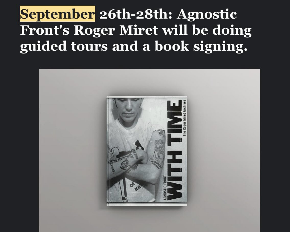 The Punk Rock Museum is proud to welcome Roger Miret, frontman of the legendary Agnostic Front, for a special weekend of guided tours on September 26th–28th. Miret will be signing copies of his acclaimed book, With Time: The Roger Miret Archives, from 2:45 PM to 3:30 PM on Saturday, September 27th.
This book signing will be the official launch of the 3rd edition softcover, along with a limited number of 2nd edition hardcovers, a perfect opportunity for collectors and fans to grab a piece of hardcore history. Both editions will be available exclusively at the museum that weekend.
Visitors will have the rare opportunity to experience personal, guided tours of the museum from Miret himself, offering firsthand insight into the hardcore scene he helped shape.
With Time: The Roger Miret Archives
Co-authored by Roger Miret and Todd Huber, With Time is an immersive visual and oral history that dives deep into the gritty streets of 1980s New York City and the birth of the hardcore movement. Spanning the years 1982–1986, the book showcases the evolution of Agnostic Front, from the band’s earliest shows to their pivotal albums—United Blood, Victim in Pain, and Cause for Alarm.
Featuring never-before-seen photos, flyers, and Miret’s personal stories, With Time is both a tribute and a time capsule of the band’s formative years and their monumental impact on the New York Hardcore scene.
“These are some of my archives that I have cherished my whole life,” said Miret. “A time capsule of an era where life presented the darkest days of my life with light at the other end of the tunnel... that colorful rose was my life, my soul growing and reaching my maximum being and my purpose and path in life.”
Don’t miss this chance to meet a true pioneer of punk and hardcore music, tour the museum with him, and grab a copy of this landmark book—only at the Punk Rock Museum, September 26th-28th.