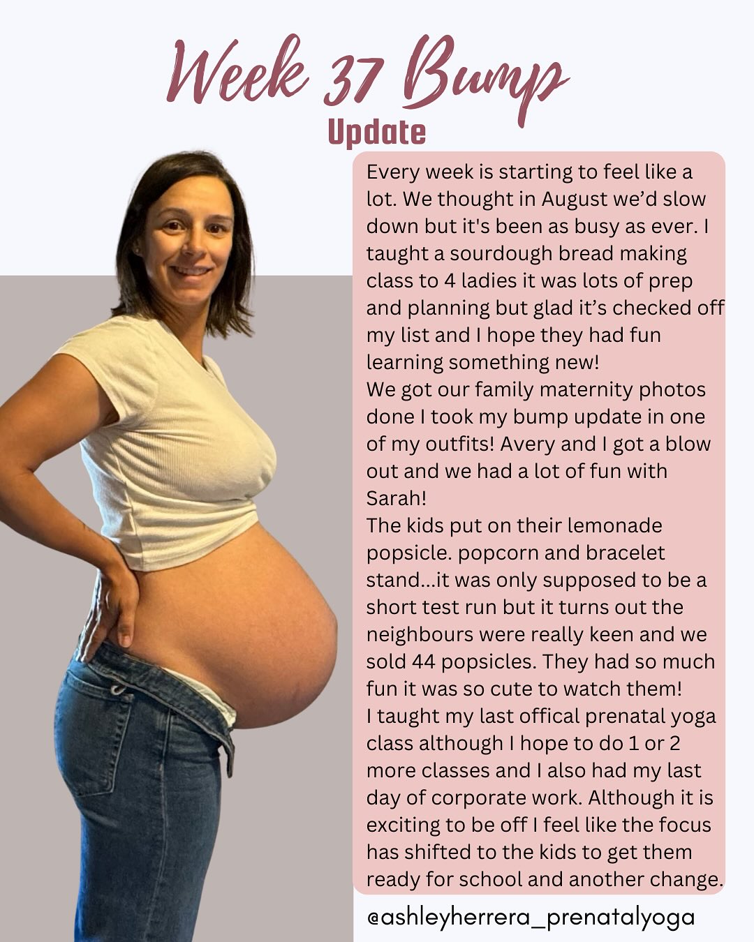 Week 37 bump update🤰🏻✨
This week started off with a sourdough bread making class with 4 ladies that really wanted to learn. It was a quite the undertaking to do so late in pregnancy but I also just really wanted to share my recipe and steps and not have to worry about it when I have three kiddos to manage.
We were able to successfully get our family maternity photos done this week! Derek booked Avery and I blowouts and my mom came over to help the kids get ready while I got myself ready. It was such a huge help and we were even early to the photo’s which was a bonus for sure!
The kids rocked their popsicle lemonade stand and I couldn’t have been more excited for them and their success.
I taught my last prenatal yoga class with hopes that I will teach for a couple more weeks. If I’m feeling good and can do yoga then I want to share the love! 😃
I said goodbye to corporate work. Which felt less chaotic than previous maternity leaves.
And now we start a new transition of Avery going to grade 1 and the reality for her brother that he won’t see her during the day. He is already heartbroken 💔
The end of the week was emotional as I let go of parts of my identity to welcome in a new part of motherhood. It’s hard. Each time it’s hard. Letting go, to make space for something new and exciting.
Having a new baby in September is A LOT. I hope this upcoming week goes smoothly so I can put some focus back on me and B3.
#37WeeksPregnant #BumpUpdate #PregnancyJourney #SelfCareForMoms #GrowingBaby #HonestMotherhood #PregnancyLife #TakingCareOfMe #PrenatalSupport #momlife #prenatalyoga #AshleyHerreraYoga #BabyNumber3 #thirdtrimester #thirdtrimesterprep #pregnancydiscomfort #pregnancyyoga #birthprep #maternityleave #maternityphotos #growingbaby #pregnancycommunity #motherhoodjourney❤️