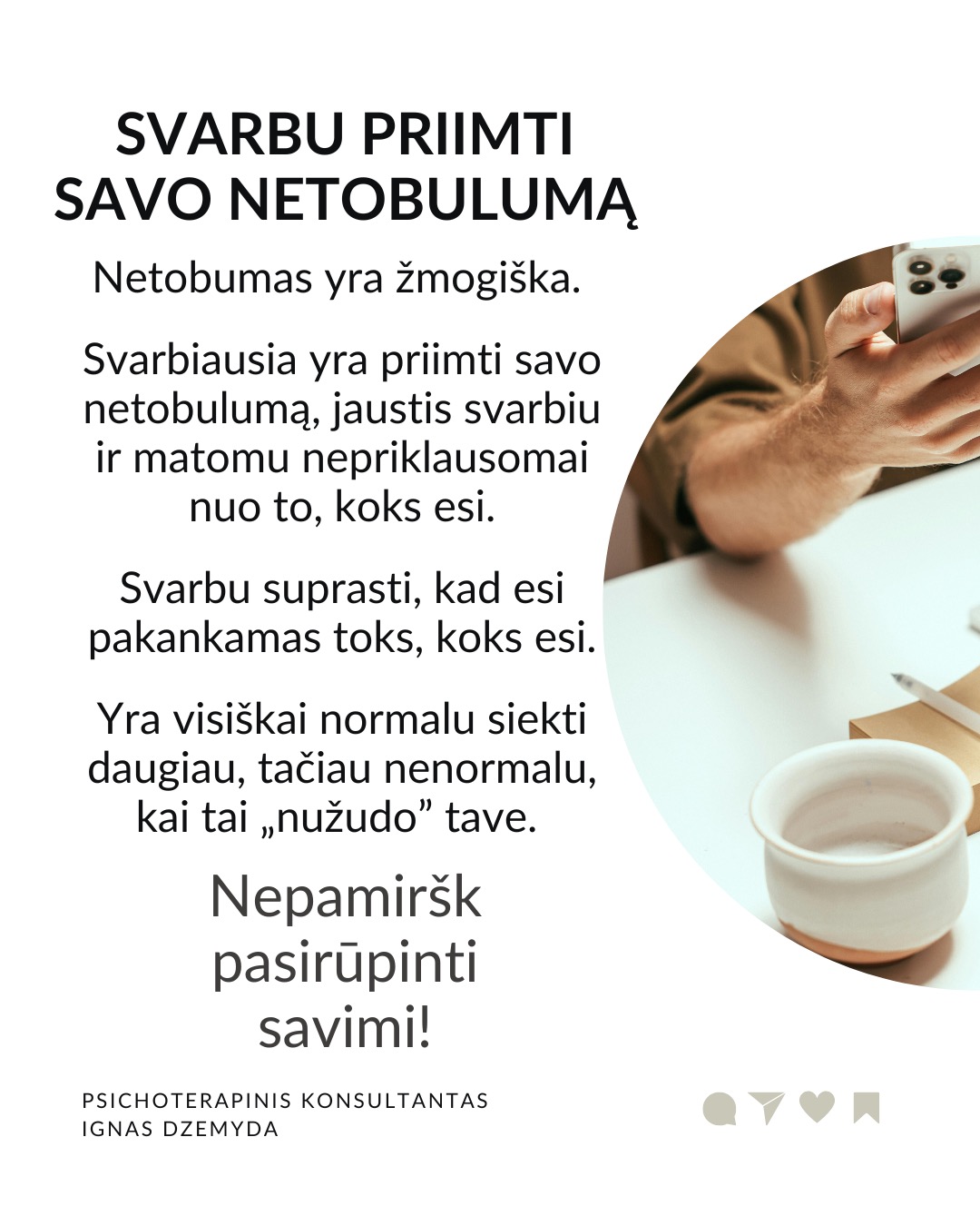 Perfekcionizmas nėra sveika
Perfekcionizmu dažnai didžiuojamasi. Aš nesu perfekcionistas, neturiu polinkio sau ar kitiems kelti pernelyg aukštus reikalavimus. Tačiau susiduriu su tuo, kad aplink vertinamas kruopštumas, aukšti standartai, tobulumo siekimas. Todėl „esu perfekcionistas“ gali skambėti kaip pasididžiavimas arba pasigyrimas.
Perfekcionizmas yra apie tikėjimą, kad „būsiu vertas tik jei būsiu tobulas“. Perfekcionizmas niekada nesuteikia pasitenkinimo. Sėkmė jaučiasi tuščia, o nesėkmė yra katastrofiška. Psichologai teigia, kad perfekcionizmas kyla ne iš noro siekti aukštumų. Perfekcionizmas kyla iš baimės būti nepakankamu, nemylimu ar nesaugiu, jei nebūsi tobulas.
Perfekcionizmas susijęs su depresija, valgymo sutrikimais, nerimu, atidėliojimu, taip pat ir su savižudybės rizika. Dažnesni lėtiniai susirgimai (opos, hipertenzija, artritas, lėtiniai skausmai). Perfekcionistai dažnai vėluoja kreiptis pagalbos, bijodami parodyti „netobulumą“.
Perfekcionizmas gina nuo gėdos. Gėda kyla iš jausmo, kad „esu nepakankamas toks, koks esu“. Perfekcionistai tiki: „jei būsiu nepriekaištingas, niekas nepamatys mano trūkumų – ir nepatirsiu gėdos.“ Tai tampa gynybiniu šarvu: klaidų nedarysiu → manęs nekritikuos → jausiuosi saugus.
Kaip padėti perfekcionistui? Žmogui nereikia būti tobulu. Užtenka jaustis, kad esi svarbus, unikalus, nepakeičiamas. Perfekcionizmą dažnai maitina jausmas, kad esi nesvarbus. Perfekcionistui gali padėti parodymas, kad matai jo netobulumą, tačiau besąlygiškai jį priimi, kad kitas yra svarbus.
Svarbu priimti savo netobulumą. Netobumas yra žmogiška. Svarbiausia yra priimti savo netobulumą, jaustis svarbiu ir matomu nepriklausomai nuo to, koks esi. Svarbu suprasti, kad esi pakankamas toks, koks esi. Yra visiškai normalu siekti daugiau, tačiau nenormalu, kai tai „nužudo” tave.
Nepamirškite pasirūpinti savimi!
#psichologija #psichoterapija
#savespazinimas #psichologas #emocinesveikata #psichologinepagalba #savirefleksija #terapija #psichinesveikata #meditacija #gyvenimokokybė #asmeninisaugimas #augimas