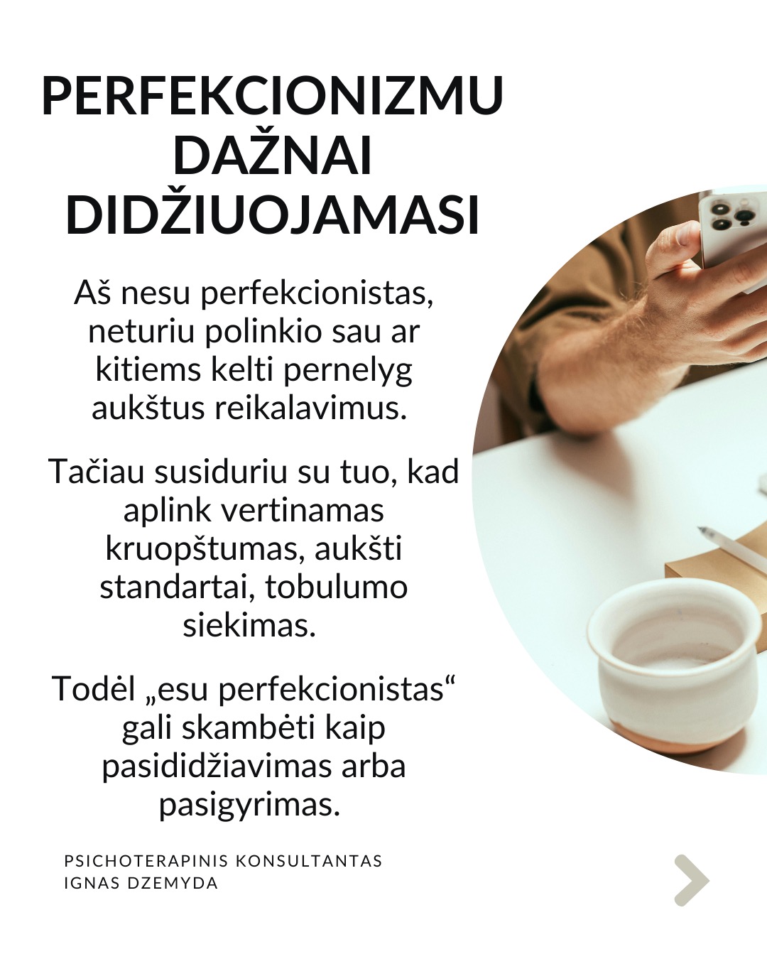 Perfekcionizmas nėra sveika
Perfekcionizmu dažnai didžiuojamasi. Aš nesu perfekcionistas, neturiu polinkio sau ar kitiems kelti pernelyg aukštus reikalavimus. Tačiau susiduriu su tuo, kad aplink vertinamas kruopštumas, aukšti standartai, tobulumo siekimas. Todėl „esu perfekcionistas“ gali skambėti kaip pasididžiavimas arba pasigyrimas.
Perfekcionizmas yra apie tikėjimą, kad „būsiu vertas tik jei būsiu tobulas“. Perfekcionizmas niekada nesuteikia pasitenkinimo. Sėkmė jaučiasi tuščia, o nesėkmė yra katastrofiška. Psichologai teigia, kad perfekcionizmas kyla ne iš noro siekti aukštumų. Perfekcionizmas kyla iš baimės būti nepakankamu, nemylimu ar nesaugiu, jei nebūsi tobulas.
Perfekcionizmas susijęs su depresija, valgymo sutrikimais, nerimu, atidėliojimu, taip pat ir su savižudybės rizika. Dažnesni lėtiniai susirgimai (opos, hipertenzija, artritas, lėtiniai skausmai). Perfekcionistai dažnai vėluoja kreiptis pagalbos, bijodami parodyti „netobulumą“.
Perfekcionizmas gina nuo gėdos. Gėda kyla iš jausmo, kad „esu nepakankamas toks, koks esu“. Perfekcionistai tiki: „jei būsiu nepriekaištingas, niekas nepamatys mano trūkumų – ir nepatirsiu gėdos.“ Tai tampa gynybiniu šarvu: klaidų nedarysiu → manęs nekritikuos → jausiuosi saugus.
Kaip padėti perfekcionistui? Žmogui nereikia būti tobulu. Užtenka jaustis, kad esi svarbus, unikalus, nepakeičiamas. Perfekcionizmą dažnai maitina jausmas, kad esi nesvarbus. Perfekcionistui gali padėti parodymas, kad matai jo netobulumą, tačiau besąlygiškai jį priimi, kad kitas yra svarbus.
Svarbu priimti savo netobulumą. Netobumas yra žmogiška. Svarbiausia yra priimti savo netobulumą, jaustis svarbiu ir matomu nepriklausomai nuo to, koks esi. Svarbu suprasti, kad esi pakankamas toks, koks esi. Yra visiškai normalu siekti daugiau, tačiau nenormalu, kai tai „nužudo” tave.
Nepamirškite pasirūpinti savimi!
#psichologija #psichoterapija
#savespazinimas #psichologas #emocinesveikata #psichologinepagalba #savirefleksija #terapija #psichinesveikata #meditacija #gyvenimokokybė #asmeninisaugimas #augimas