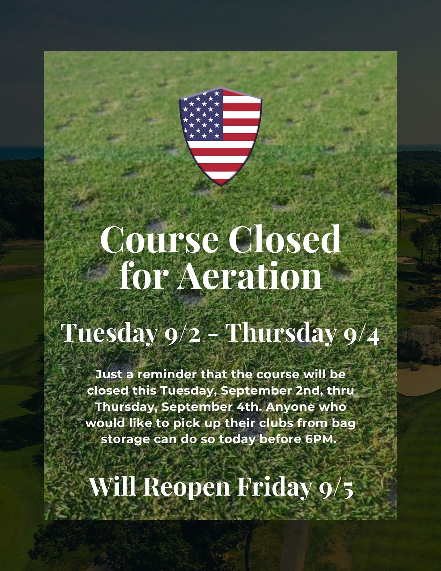 Just a reminder that the course will be closed this Tuesday, September 2nd, thru Thursday, September 4th. Anyone who would like to pick up their clubs from bag storage can do so today before 6PM. The course will open back up on Friday as usual.