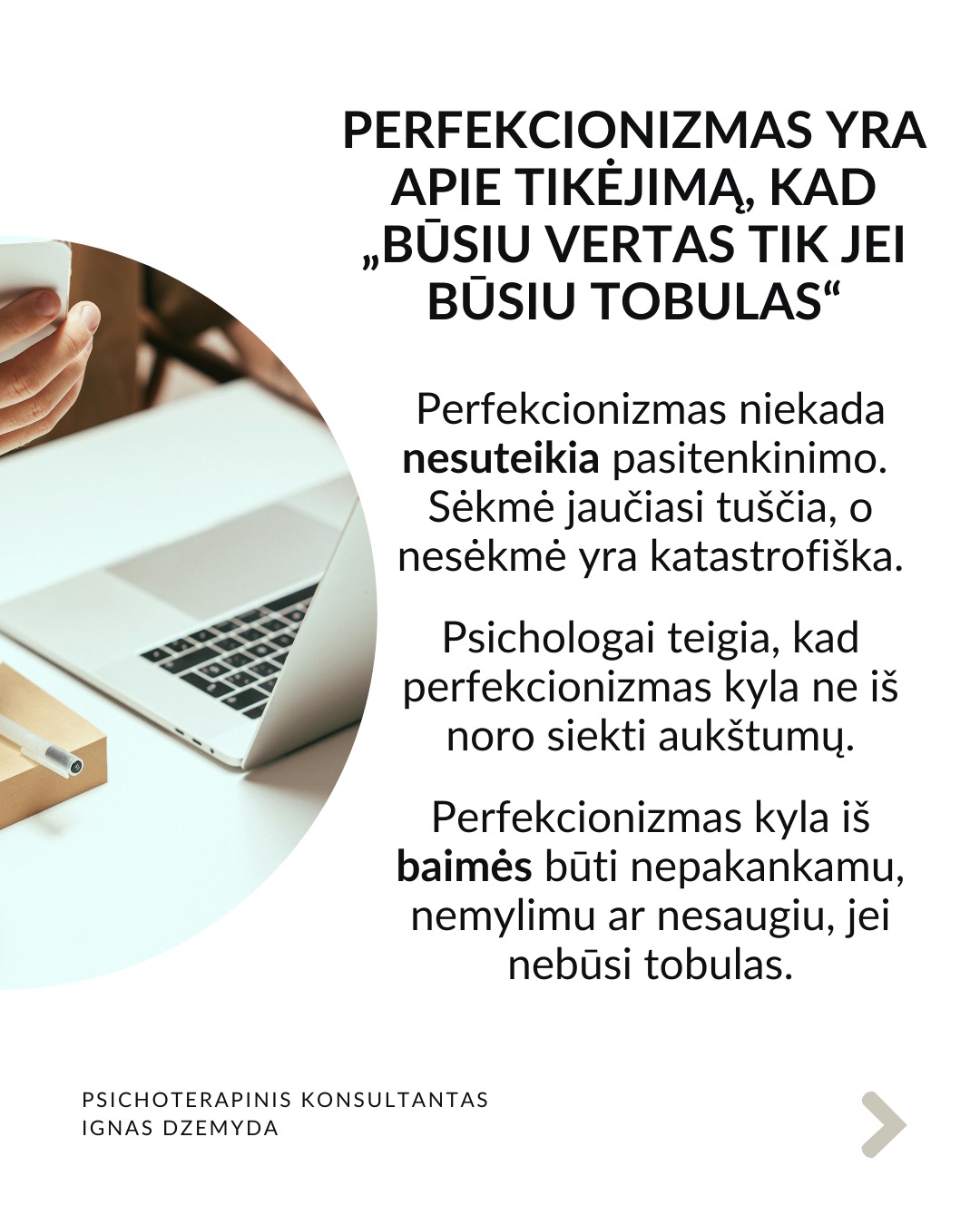 Perfekcionizmas nėra sveika
Perfekcionizmu dažnai didžiuojamasi. Aš nesu perfekcionistas, neturiu polinkio sau ar kitiems kelti pernelyg aukštus reikalavimus. Tačiau susiduriu su tuo, kad aplink vertinamas kruopštumas, aukšti standartai, tobulumo siekimas. Todėl „esu perfekcionistas“ gali skambėti kaip pasididžiavimas arba pasigyrimas.
Perfekcionizmas yra apie tikėjimą, kad „būsiu vertas tik jei būsiu tobulas“. Perfekcionizmas niekada nesuteikia pasitenkinimo. Sėkmė jaučiasi tuščia, o nesėkmė yra katastrofiška. Psichologai teigia, kad perfekcionizmas kyla ne iš noro siekti aukštumų. Perfekcionizmas kyla iš baimės būti nepakankamu, nemylimu ar nesaugiu, jei nebūsi tobulas.
Perfekcionizmas susijęs su depresija, valgymo sutrikimais, nerimu, atidėliojimu, taip pat ir su savižudybės rizika. Dažnesni lėtiniai susirgimai (opos, hipertenzija, artritas, lėtiniai skausmai). Perfekcionistai dažnai vėluoja kreiptis pagalbos, bijodami parodyti „netobulumą“.
Perfekcionizmas gina nuo gėdos. Gėda kyla iš jausmo, kad „esu nepakankamas toks, koks esu“. Perfekcionistai tiki: „jei būsiu nepriekaištingas, niekas nepamatys mano trūkumų – ir nepatirsiu gėdos.“ Tai tampa gynybiniu šarvu: klaidų nedarysiu → manęs nekritikuos → jausiuosi saugus.
Kaip padėti perfekcionistui? Žmogui nereikia būti tobulu. Užtenka jaustis, kad esi svarbus, unikalus, nepakeičiamas. Perfekcionizmą dažnai maitina jausmas, kad esi nesvarbus. Perfekcionistui gali padėti parodymas, kad matai jo netobulumą, tačiau besąlygiškai jį priimi, kad kitas yra svarbus.
Svarbu priimti savo netobulumą. Netobumas yra žmogiška. Svarbiausia yra priimti savo netobulumą, jaustis svarbiu ir matomu nepriklausomai nuo to, koks esi. Svarbu suprasti, kad esi pakankamas toks, koks esi. Yra visiškai normalu siekti daugiau, tačiau nenormalu, kai tai „nužudo” tave.
Nepamirškite pasirūpinti savimi!
#psichologija #psichoterapija
#savespazinimas #psichologas #emocinesveikata #psichologinepagalba #savirefleksija #terapija #psichinesveikata #meditacija #gyvenimokokybė #asmeninisaugimas #augimas