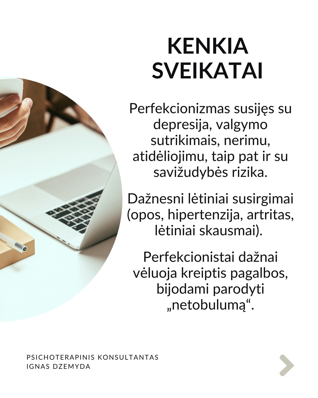 Perfekcionizmas nėra sveika
Perfekcionizmu dažnai didžiuojamasi. Aš nesu perfekcionistas, neturiu polinkio sau ar kitiems kelti pernelyg aukštus reikalavimus. Tačiau susiduriu su tuo, kad aplink vertinamas kruopštumas, aukšti standartai, tobulumo siekimas. Todėl „esu perfekcionistas“ gali skambėti kaip pasididžiavimas arba pasigyrimas.
Perfekcionizmas yra apie tikėjimą, kad „būsiu vertas tik jei būsiu tobulas“. Perfekcionizmas niekada nesuteikia pasitenkinimo. Sėkmė jaučiasi tuščia, o nesėkmė yra katastrofiška. Psichologai teigia, kad perfekcionizmas kyla ne iš noro siekti aukštumų. Perfekcionizmas kyla iš baimės būti nepakankamu, nemylimu ar nesaugiu, jei nebūsi tobulas.
Perfekcionizmas susijęs su depresija, valgymo sutrikimais, nerimu, atidėliojimu, taip pat ir su savižudybės rizika. Dažnesni lėtiniai susirgimai (opos, hipertenzija, artritas, lėtiniai skausmai). Perfekcionistai dažnai vėluoja kreiptis pagalbos, bijodami parodyti „netobulumą“.
Perfekcionizmas gina nuo gėdos. Gėda kyla iš jausmo, kad „esu nepakankamas toks, koks esu“. Perfekcionistai tiki: „jei būsiu nepriekaištingas, niekas nepamatys mano trūkumų – ir nepatirsiu gėdos.“ Tai tampa gynybiniu šarvu: klaidų nedarysiu → manęs nekritikuos → jausiuosi saugus.
Kaip padėti perfekcionistui? Žmogui nereikia būti tobulu. Užtenka jaustis, kad esi svarbus, unikalus, nepakeičiamas. Perfekcionizmą dažnai maitina jausmas, kad esi nesvarbus. Perfekcionistui gali padėti parodymas, kad matai jo netobulumą, tačiau besąlygiškai jį priimi, kad kitas yra svarbus.
Svarbu priimti savo netobulumą. Netobumas yra žmogiška. Svarbiausia yra priimti savo netobulumą, jaustis svarbiu ir matomu nepriklausomai nuo to, koks esi. Svarbu suprasti, kad esi pakankamas toks, koks esi. Yra visiškai normalu siekti daugiau, tačiau nenormalu, kai tai „nužudo” tave.
Nepamirškite pasirūpinti savimi!
#psichologija #psichoterapija
#savespazinimas #psichologas #emocinesveikata #psichologinepagalba #savirefleksija #terapija #psichinesveikata #meditacija #gyvenimokokybė #asmeninisaugimas #augimas