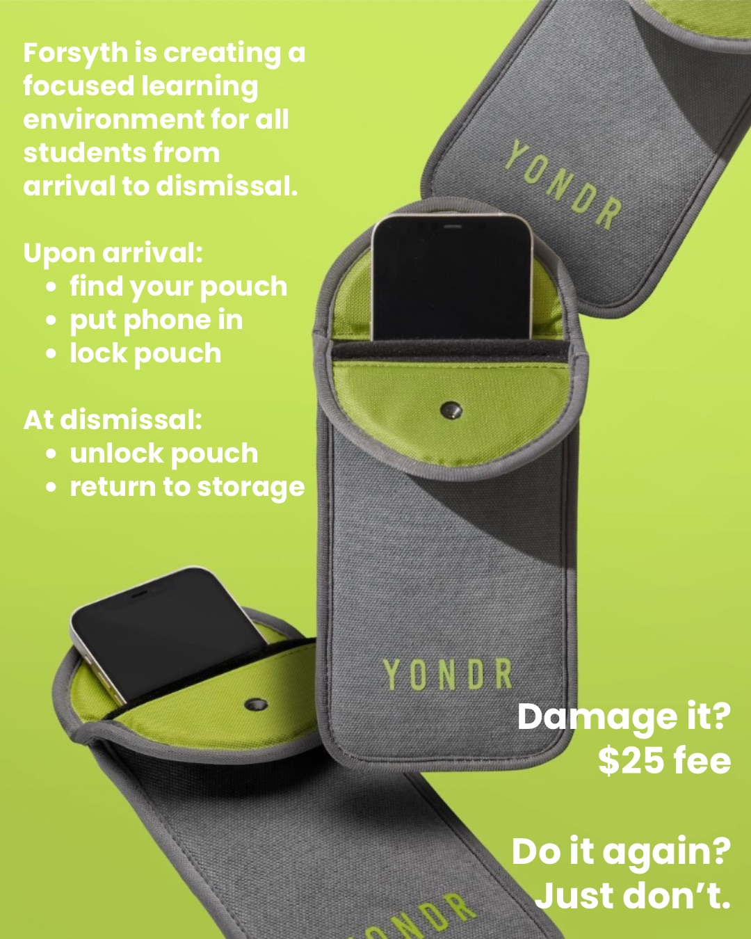 New Cell Phone and Electronic Device Policy. Beginning this school year, students will not be allowed to have their cell phones or other personal internet-enabled devices on school grounds during the school day. When you arrive to school, please find your pouch and lock your device in it. At dismissal time, you can unlock your pouch, retrieve your device, and return the pouch to storage. If you damage your pouch, the fee is $25.
#newcellphonepolicy #nycschools #yondr #forsythsatelliteacademy #nycpublicschools #nyc #transferhighschools #consortiumschools #alternativeschools #experientiallearning #newschoolyear #newrules #heretolearn