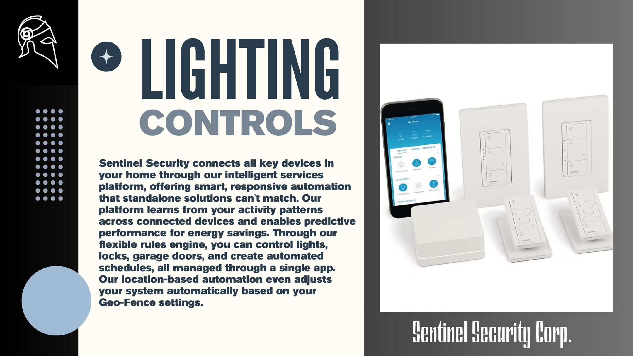 Lighting Controls:
Sentinel Security connects all key devices in your home through our intelligent services platform, offering smart, responsive automation that standalone solutions can't match. Our platform learns from your activity patterns across connected devices and enables predictive performance for energy savings. Through our flexible rules engine, you can control lights, locks, garage doors, and create automated schedules, all managed through a single app. Our location-based automation even adjusts your system automatically based on your
Geo-Fence settings.
If you're interested in keeping your home or business safe and secure contact us today by visiting our website : sentinelsecurity.tech
#homesecurity #securitysystem #security #smarthome #surveillance #securitycamera #accesscontrol #securitycameras #technology #safety #camera #home #alarm #smartlock #alarmsystem #smarthometechnology #longisland #smallbusiness #businessowner #commercial #residential
