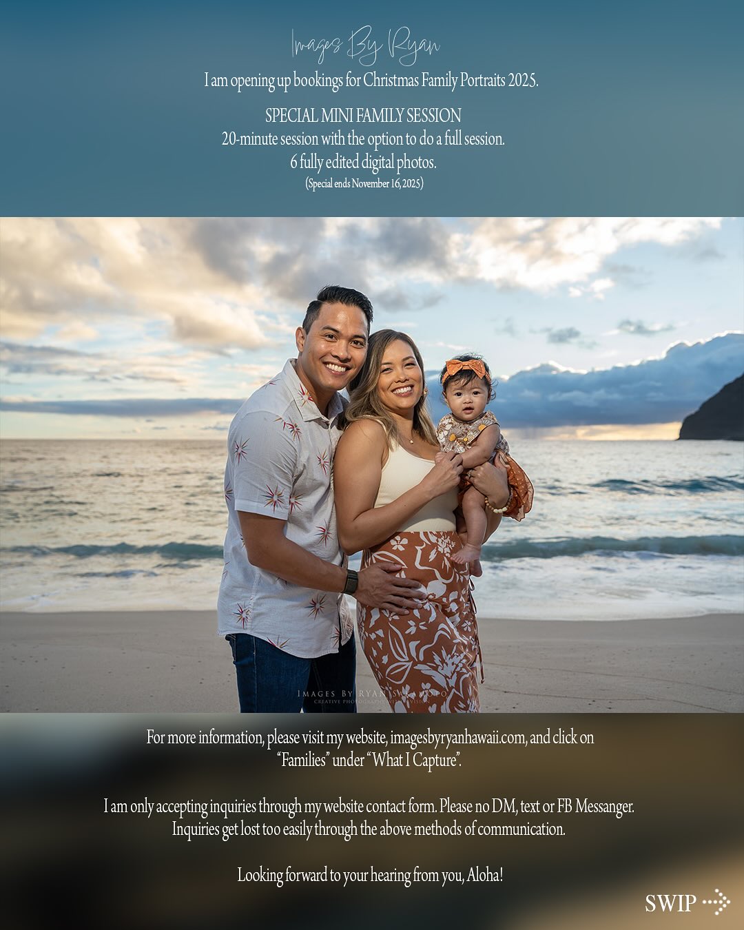 Like a new day…09.04.25
CHRISTMAS PORTRAIT MINI SESSION 2025…
I am opening up bookings for Christmas Family Portraits 2025.
SPECIAL MINI FAMILY SESSION� 20-minute session with the option to do a full session., 6 fully edited digital photos.
For more information, please visit my website, imagesbyryanhawaii.com, and click on�“Families” under “What I Capture”. Mention Family Mini Session.
I am only accepting inquiries through my website contact form. Please no DM, text or FB Messanger. Inquiries get lost too easily through the above methods of communication.
Looking forward to your hearing from you, Aloha!
(Special ends on November 16, 2025)
A work in progress...
Learn, grow...repeat!
#portrait #portraitphotography #portraitphotographer #portraiture #oahuphotographer