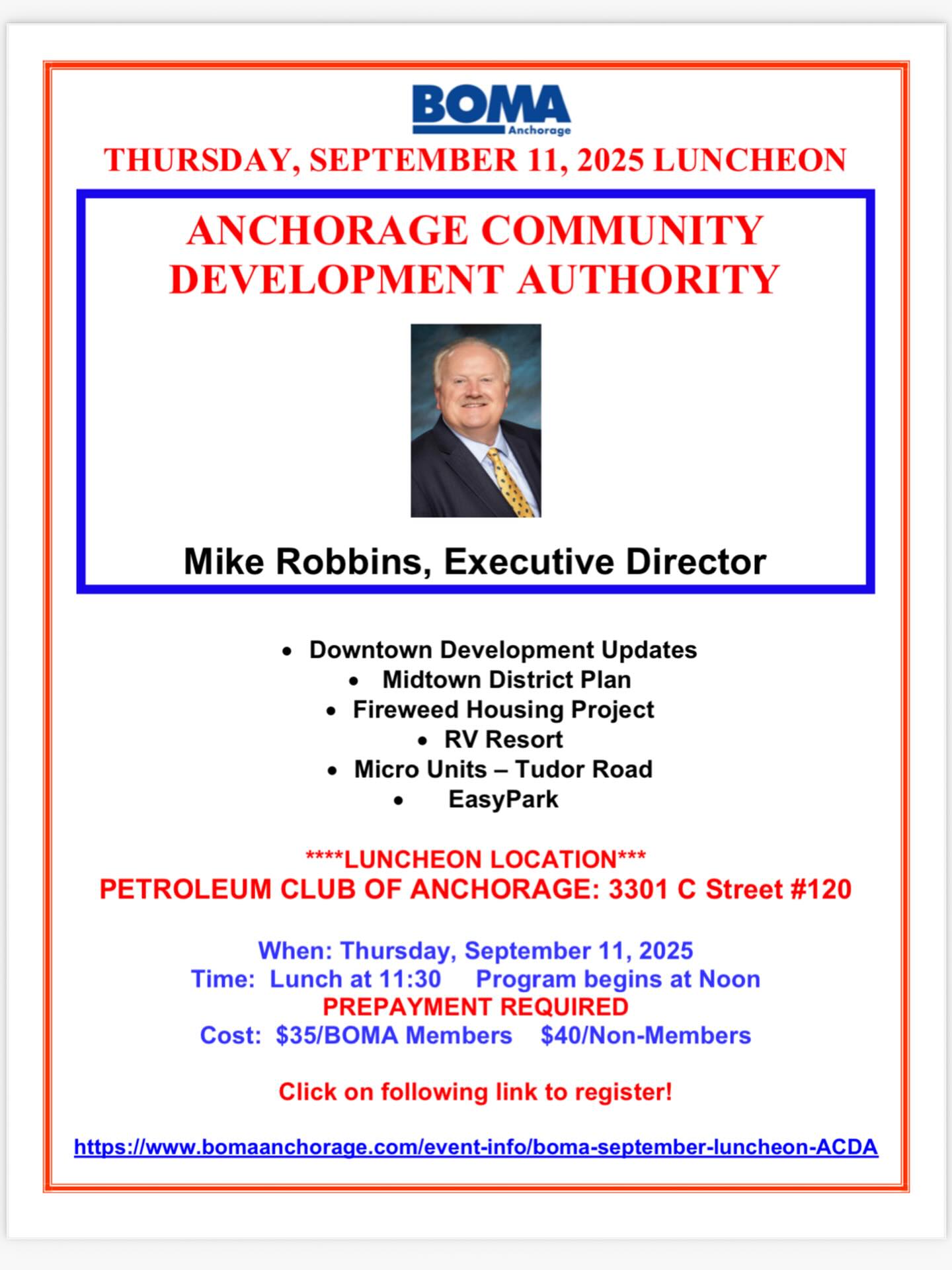 Dear BOMA Members and Guests,
The September BOMA luncheon will be an update on the Anchorage Community Development Authority from Mike Robbins, Executive Director of the ACDA. The ACDA brings together resources to create development using innovation, partnerships and sound planning. Always a great speaker, we are pleased that Mike Robbins will share information on downtown developments, housing projects, the midtown district plan and other ventures that he oversees. Join us for this luncheon on Thursday, September 11 at the Petroleum Club of Anchorage. See attached flyer for reservation details. Reservations are due by the Tuesday prior to the luncheon. If you have questions or need assistance with reservations, please let us know