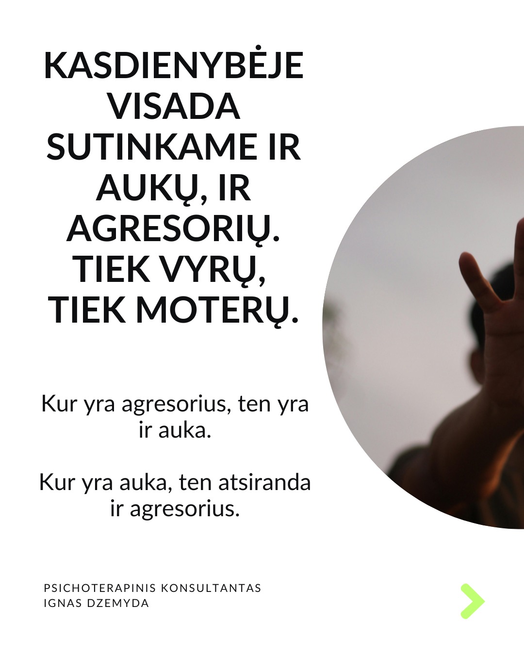 Išsivaduojant iš aukos vaidmens.
Kasdienybėje vidada sutinkame ir aukų, ir agresorių. Tiek vyrų, tiek moterų. Kur yra agresorius, ten yra ir auka. Kur yra auka, ten atsiranda ir agresorius.
Agresoriaus galia labai traukia. Sukūrus santykį, auka pamažu ima gyventi pagal agresoriaus taisykles, vertybes, jo požiūrį į pasaulį. Pirmuosius signalus, kad kažkas negerai, auka nutildo. Auka ima tikėti, kad be agresoriaus negali gyventi ar spręsti sunkumų, ir taip tampa nuo jo priklausoma.
Auka tampa agresoriaus jėgos dalimi. „Susitapatinimas su agresoriumi“ yra gynybinis mechanizmas: kai auka ko nors bijo, ji perima agresoriaus požiūrį ir nuomonę, paneigdama savąjį. Auka praranda ribas, užmiršta, kas yra pats, ir ima matyti pasaulį agresoriaus akimis. Tai suteikia iliuziją – lyg būtum stiprus.
Viltis turi žlugti. Buvimą auka palaiko viltis, kad agresorius pasikeis. Destruktyvumą, kurį jis įkūnija, galima ilgai pakęsti, tikintis, kad kada nors bus geriau. Tačiau daug lengviau jį įveikti, kai destrukcija sustabdoma laiku, kai su ja kovojama ryžtingai. Dažniausiai agresorius nesikeičia. Destruktyvios jėgos kartojasi tol, kol lieka nesustabdytos.
Svarbu atgaivinti tai, kas gyvenime liko nepaveikta agresoriaus ir aukos sistemos. Kartais atrodo, kad iš agresoriaus ir aukos santykio nėra išeities, tik mirtis. Tačiau padėti gali žmonės iš praeities ar specialistai. Tai ryšiai, kurie neturi nieko bendro su agresoriumi.
Norint įveikti agresorių reikia tapti agresoriumi. Su destrukcija visada kovojama ryžtingai ir be gailesčio. Tuomet pats agresorius tampa auka. Viskas tik į gerą. Atsisakius agresoriaus-aukos komplekso, energiją, naudotą spręsti santykius, galima nukreipti į prasmingus gyvenimo planus.
Ką daryti?
Labai svarbu prisiminti, kas buvai prieš tapdamas auka, ir kokių resursų vis dar turi. Esminis klausimas: kuo dar gali remtis?
Kad netaptum agresoriumi ar auka, labai svarbu nuolat rūpintis savo vertės jausmu, patiems priimant atsakomybę už savo gyvenimą.
Nepamirškite pasirūpinti savimi!
#psichologija #psichoterapija
#savespazinimas #psichologas #emocinesveikata #psichologinepagalba #savirefleksija #terapija #psichinesveikata #meditacija #gyvenimokokybė #augimas