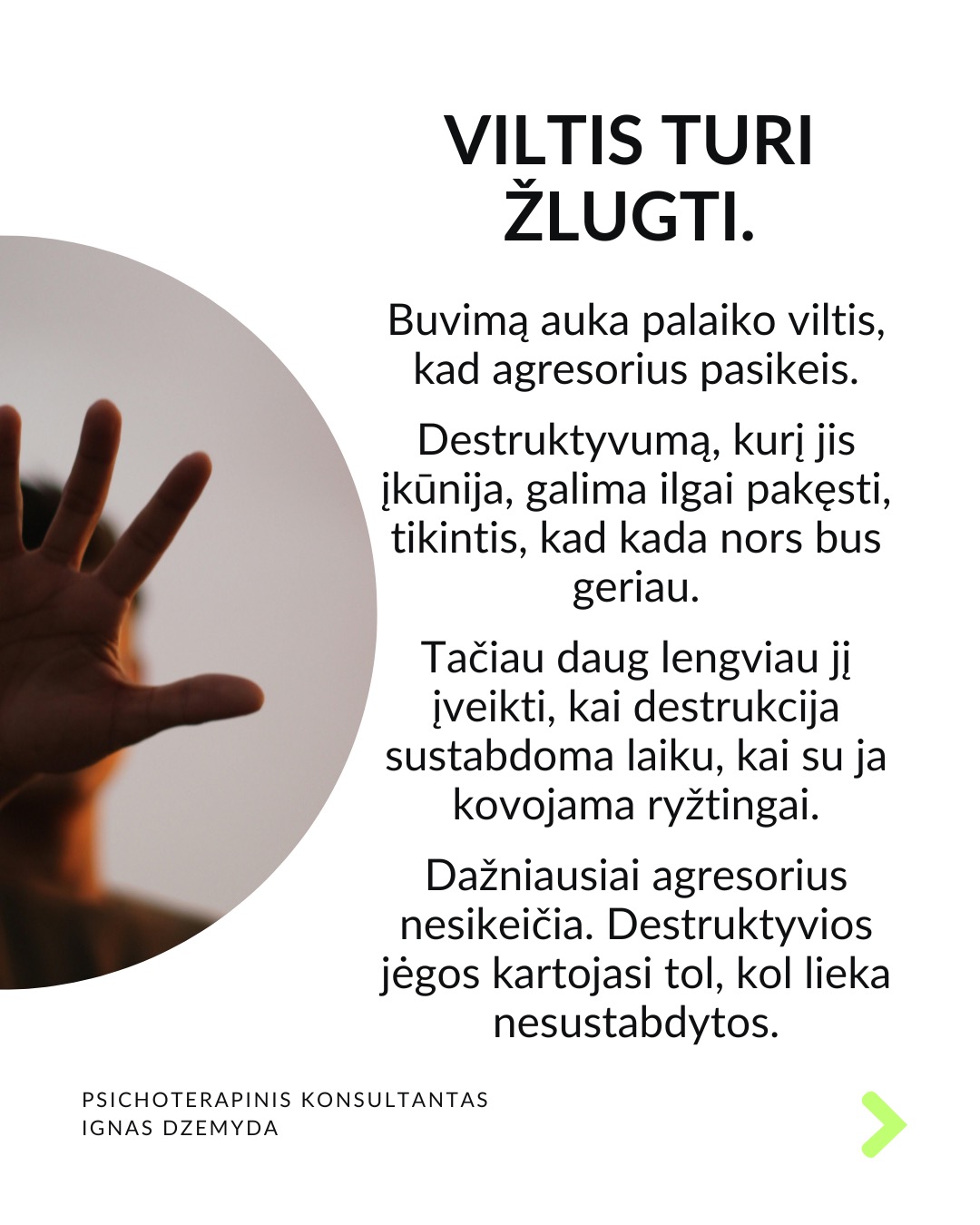 Išsivaduojant iš aukos vaidmens.
Kasdienybėje vidada sutinkame ir aukų, ir agresorių. Tiek vyrų, tiek moterų. Kur yra agresorius, ten yra ir auka. Kur yra auka, ten atsiranda ir agresorius.
Agresoriaus galia labai traukia. Sukūrus santykį, auka pamažu ima gyventi pagal agresoriaus taisykles, vertybes, jo požiūrį į pasaulį. Pirmuosius signalus, kad kažkas negerai, auka nutildo. Auka ima tikėti, kad be agresoriaus negali gyventi ar spręsti sunkumų, ir taip tampa nuo jo priklausoma.
Auka tampa agresoriaus jėgos dalimi. „Susitapatinimas su agresoriumi“ yra gynybinis mechanizmas: kai auka ko nors bijo, ji perima agresoriaus požiūrį ir nuomonę, paneigdama savąjį. Auka praranda ribas, užmiršta, kas yra pats, ir ima matyti pasaulį agresoriaus akimis. Tai suteikia iliuziją – lyg būtum stiprus.
Viltis turi žlugti. Buvimą auka palaiko viltis, kad agresorius pasikeis. Destruktyvumą, kurį jis įkūnija, galima ilgai pakęsti, tikintis, kad kada nors bus geriau. Tačiau daug lengviau jį įveikti, kai destrukcija sustabdoma laiku, kai su ja kovojama ryžtingai. Dažniausiai agresorius nesikeičia. Destruktyvios jėgos kartojasi tol, kol lieka nesustabdytos.
Svarbu atgaivinti tai, kas gyvenime liko nepaveikta agresoriaus ir aukos sistemos. Kartais atrodo, kad iš agresoriaus ir aukos santykio nėra išeities, tik mirtis. Tačiau padėti gali žmonės iš praeities ar specialistai. Tai ryšiai, kurie neturi nieko bendro su agresoriumi.
Norint įveikti agresorių reikia tapti agresoriumi. Su destrukcija visada kovojama ryžtingai ir be gailesčio. Tuomet pats agresorius tampa auka. Viskas tik į gerą. Atsisakius agresoriaus-aukos komplekso, energiją, naudotą spręsti santykius, galima nukreipti į prasmingus gyvenimo planus.
Ką daryti?
Labai svarbu prisiminti, kas buvai prieš tapdamas auka, ir kokių resursų vis dar turi. Esminis klausimas: kuo dar gali remtis?
Kad netaptum agresoriumi ar auka, labai svarbu nuolat rūpintis savo vertės jausmu, patiems priimant atsakomybę už savo gyvenimą.
Nepamirškite pasirūpinti savimi!
#psichologija #psichoterapija
#savespazinimas #psichologas #emocinesveikata #psichologinepagalba #savirefleksija #terapija #psichinesveikata #meditacija #gyvenimokokybė #augimas