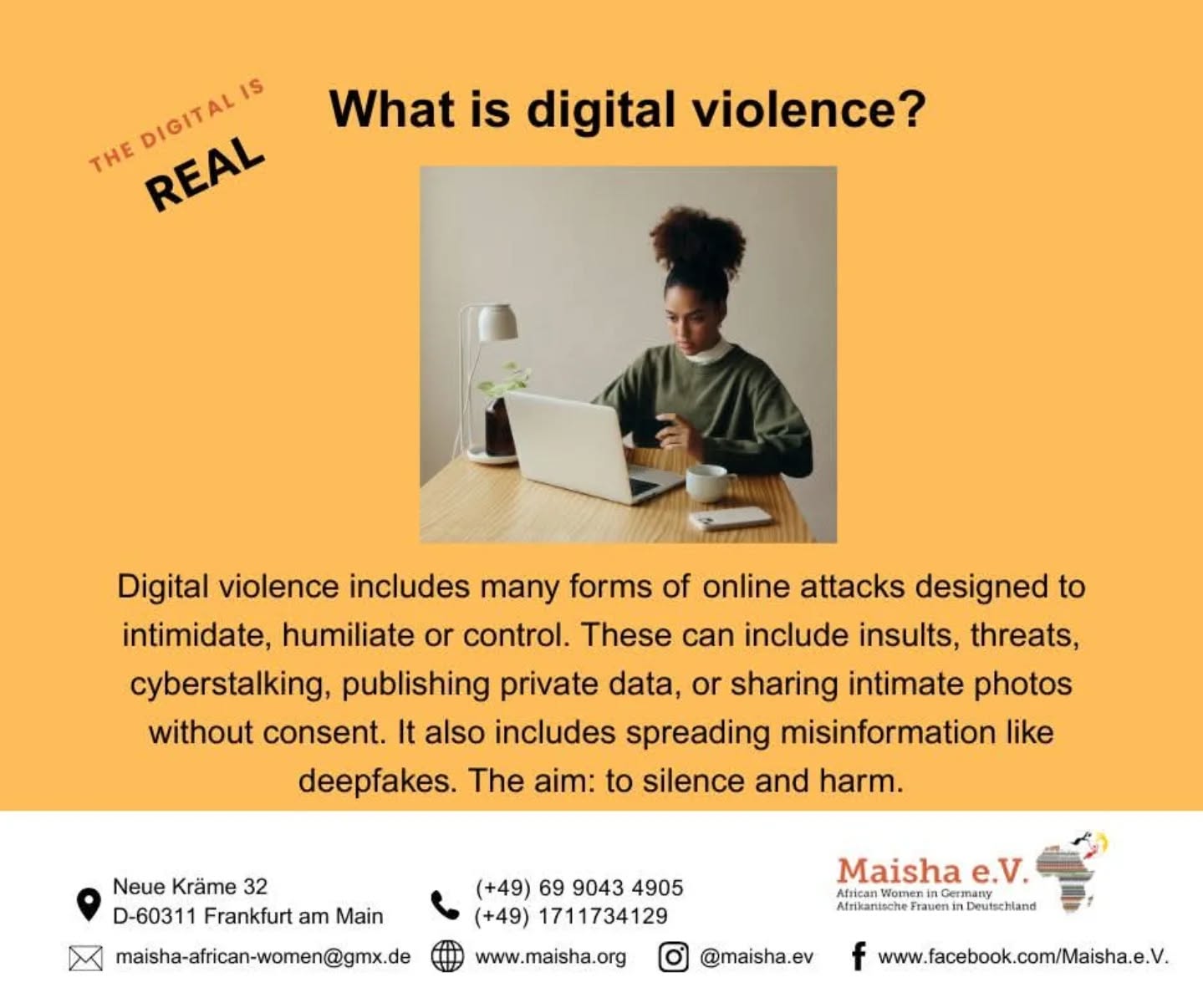 Digital violence is real – it harms, silences, and discriminates. At Maisha e.V., we raise awareness, share tools for protection, and stand together against online racism, sexism, and abuse. Remember: you are not alone, support is available, and collective action makes us stronger.
#DigitalSafety #StopDigitalViolence #MaishaEV