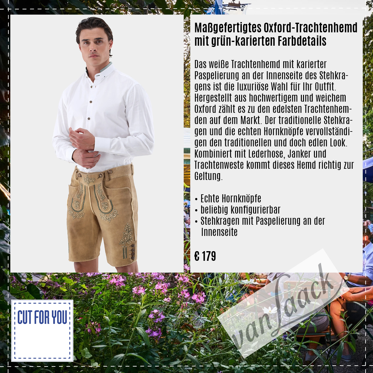 Maßgefertigtes Oxford-Trachtenhemd mit grün-karierten Farbdetails
Das weiße Trachtenhemd mit karierter Paspelierung an der Innenseite des Stehkragens ist die luxuriöse Wahl für Ihr Outfit.
Hergestellt aus hochwertigem und weichem Oxford zählt es zu den edelsten Trachtenhem-den auf dem Markt. Der traditionelle Stehkragen und die echten Hornknöpfe vervollständigen den traditionellen und doch edlen Look.
Kombiniert mit Lederhose, Janker und Trachtenweste kommt dieses Hemd richtig zur Geltung.
• Echte Hornknöpfe
• beliebig konfigurierbar
• Stehkragen mit Paspelierung an der Innenseite
€ 179
#cutforyou #berlin #maßschneider #maßsakko #maßanzug #design #option #hemd #maßhemd #herrenmode #maßmantel #vanlaack #gratis #individualität #beatelecloux #maß #maßanfertigung #maßschneider #maßanzug #herren #damen #schneider