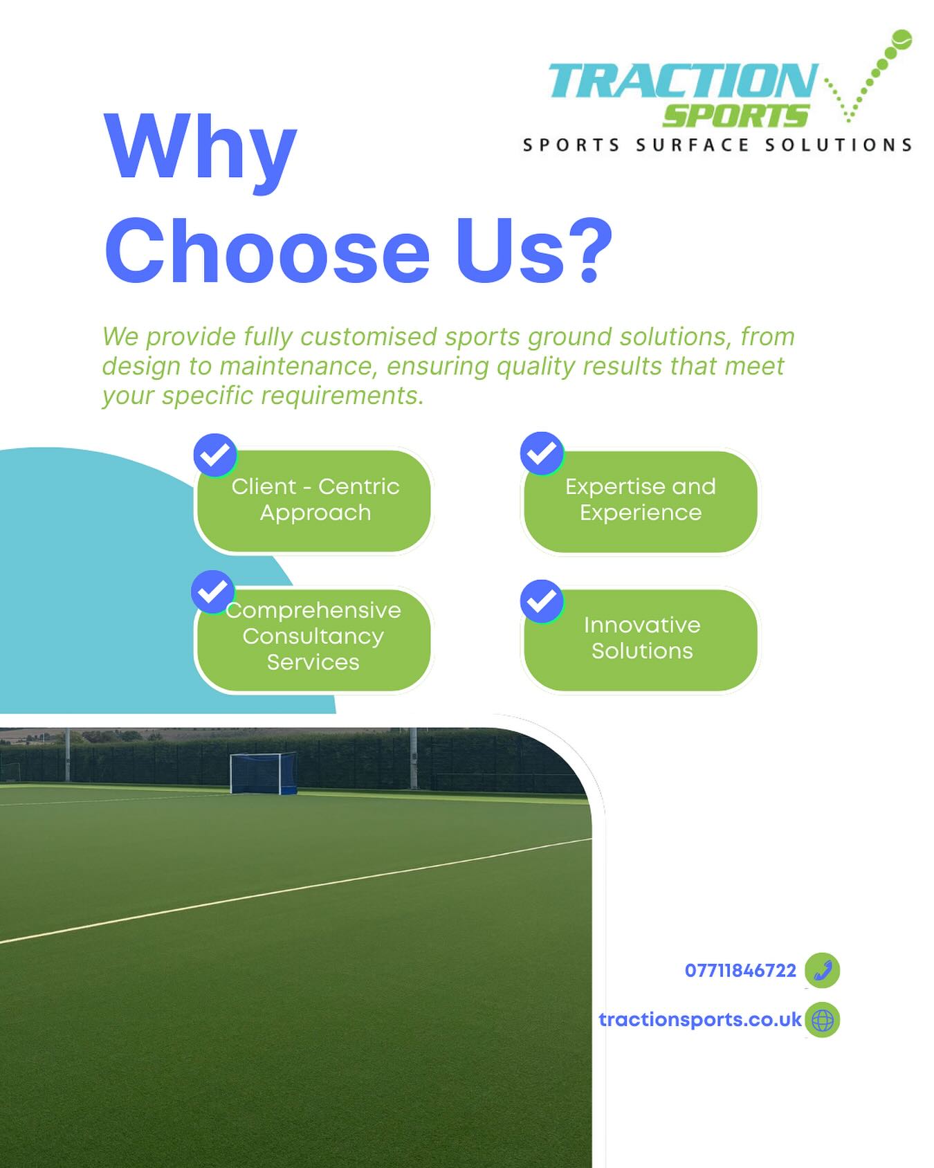 Why Choose Traction Sports?
Client-Centric Approach - The needs of our clients are our top priority. We discuss your needs in detail to ensure that we find the ideal solution to fit your individual requirements. We view every project as a collaboration with our clients, allowing us to bring your vision to life.
Expertise and Experience - Traction Sports Ltd comprises of a diverse team of skilled experts. Our extensive expertise includes sports facility design, construction, and management. By working together, we offer complete solutions that can truly transform your outdoor spaces into innovative sports environments.
Comprehensive Consultancy Services - We provide a wide range of services that cover every element of a sports facility or playground design and installation project. Additionally, we tackle designs for various sporting disciplines, including hockey, football, and tennis. From design to construction, we are here every step of the way.
Innovative Solutions - Creativity is at the heart of what we do. This is why we encourage out-of-the-box thinking to promote innovative solutions to complex problems. These solutions also incorporate the latest technologies, allowing us to deliver fully functional projects that represent the highest quality.
Contact us on 07711846722 or 07469395998. Email us at office@tractionsports.co.uk
Www.tractionsports.co.uk