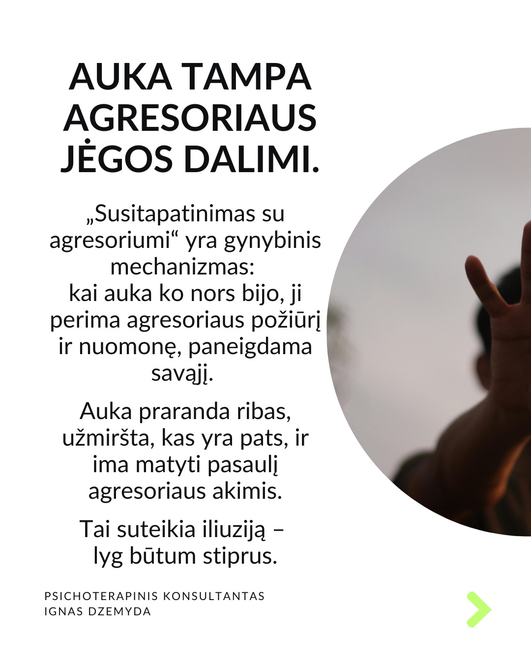 Išsivaduojant iš aukos vaidmens.
Kasdienybėje vidada sutinkame ir aukų, ir agresorių. Tiek vyrų, tiek moterų. Kur yra agresorius, ten yra ir auka. Kur yra auka, ten atsiranda ir agresorius.
Agresoriaus galia labai traukia. Sukūrus santykį, auka pamažu ima gyventi pagal agresoriaus taisykles, vertybes, jo požiūrį į pasaulį. Pirmuosius signalus, kad kažkas negerai, auka nutildo. Auka ima tikėti, kad be agresoriaus negali gyventi ar spręsti sunkumų, ir taip tampa nuo jo priklausoma.
Auka tampa agresoriaus jėgos dalimi. „Susitapatinimas su agresoriumi“ yra gynybinis mechanizmas: kai auka ko nors bijo, ji perima agresoriaus požiūrį ir nuomonę, paneigdama savąjį. Auka praranda ribas, užmiršta, kas yra pats, ir ima matyti pasaulį agresoriaus akimis. Tai suteikia iliuziją – lyg būtum stiprus.
Viltis turi žlugti. Buvimą auka palaiko viltis, kad agresorius pasikeis. Destruktyvumą, kurį jis įkūnija, galima ilgai pakęsti, tikintis, kad kada nors bus geriau. Tačiau daug lengviau jį įveikti, kai destrukcija sustabdoma laiku, kai su ja kovojama ryžtingai. Dažniausiai agresorius nesikeičia. Destruktyvios jėgos kartojasi tol, kol lieka nesustabdytos.
Svarbu atgaivinti tai, kas gyvenime liko nepaveikta agresoriaus ir aukos sistemos. Kartais atrodo, kad iš agresoriaus ir aukos santykio nėra išeities, tik mirtis. Tačiau padėti gali žmonės iš praeities ar specialistai. Tai ryšiai, kurie neturi nieko bendro su agresoriumi.
Norint įveikti agresorių reikia tapti agresoriumi. Su destrukcija visada kovojama ryžtingai ir be gailesčio. Tuomet pats agresorius tampa auka. Viskas tik į gerą. Atsisakius agresoriaus-aukos komplekso, energiją, naudotą spręsti santykius, galima nukreipti į prasmingus gyvenimo planus.
Ką daryti?
Labai svarbu prisiminti, kas buvai prieš tapdamas auka, ir kokių resursų vis dar turi. Esminis klausimas: kuo dar gali remtis?
Kad netaptum agresoriumi ar auka, labai svarbu nuolat rūpintis savo vertės jausmu, patiems priimant atsakomybę už savo gyvenimą.
Nepamirškite pasirūpinti savimi!
#psichologija #psichoterapija
#savespazinimas #psichologas #emocinesveikata #psichologinepagalba #savirefleksija #terapija #psichinesveikata #meditacija #gyvenimokokybė #augimas