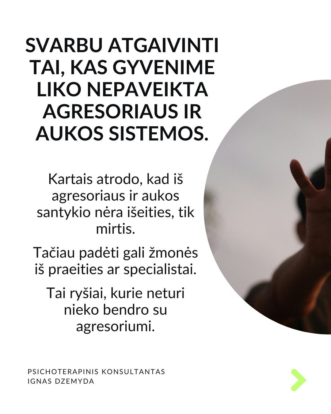 Išsivaduojant iš aukos vaidmens.
Kasdienybėje vidada sutinkame ir aukų, ir agresorių. Tiek vyrų, tiek moterų. Kur yra agresorius, ten yra ir auka. Kur yra auka, ten atsiranda ir agresorius.
Agresoriaus galia labai traukia. Sukūrus santykį, auka pamažu ima gyventi pagal agresoriaus taisykles, vertybes, jo požiūrį į pasaulį. Pirmuosius signalus, kad kažkas negerai, auka nutildo. Auka ima tikėti, kad be agresoriaus negali gyventi ar spręsti sunkumų, ir taip tampa nuo jo priklausoma.
Auka tampa agresoriaus jėgos dalimi. „Susitapatinimas su agresoriumi“ yra gynybinis mechanizmas: kai auka ko nors bijo, ji perima agresoriaus požiūrį ir nuomonę, paneigdama savąjį. Auka praranda ribas, užmiršta, kas yra pats, ir ima matyti pasaulį agresoriaus akimis. Tai suteikia iliuziją – lyg būtum stiprus.
Viltis turi žlugti. Buvimą auka palaiko viltis, kad agresorius pasikeis. Destruktyvumą, kurį jis įkūnija, galima ilgai pakęsti, tikintis, kad kada nors bus geriau. Tačiau daug lengviau jį įveikti, kai destrukcija sustabdoma laiku, kai su ja kovojama ryžtingai. Dažniausiai agresorius nesikeičia. Destruktyvios jėgos kartojasi tol, kol lieka nesustabdytos.
Svarbu atgaivinti tai, kas gyvenime liko nepaveikta agresoriaus ir aukos sistemos. Kartais atrodo, kad iš agresoriaus ir aukos santykio nėra išeities, tik mirtis. Tačiau padėti gali žmonės iš praeities ar specialistai. Tai ryšiai, kurie neturi nieko bendro su agresoriumi.
Norint įveikti agresorių reikia tapti agresoriumi. Su destrukcija visada kovojama ryžtingai ir be gailesčio. Tuomet pats agresorius tampa auka. Viskas tik į gerą. Atsisakius agresoriaus-aukos komplekso, energiją, naudotą spręsti santykius, galima nukreipti į prasmingus gyvenimo planus.
Ką daryti?
Labai svarbu prisiminti, kas buvai prieš tapdamas auka, ir kokių resursų vis dar turi. Esminis klausimas: kuo dar gali remtis?
Kad netaptum agresoriumi ar auka, labai svarbu nuolat rūpintis savo vertės jausmu, patiems priimant atsakomybę už savo gyvenimą.
Nepamirškite pasirūpinti savimi!
#psichologija #psichoterapija
#savespazinimas #psichologas #emocinesveikata #psichologinepagalba #savirefleksija #terapija #psichinesveikata #meditacija #gyvenimokokybė #augimas