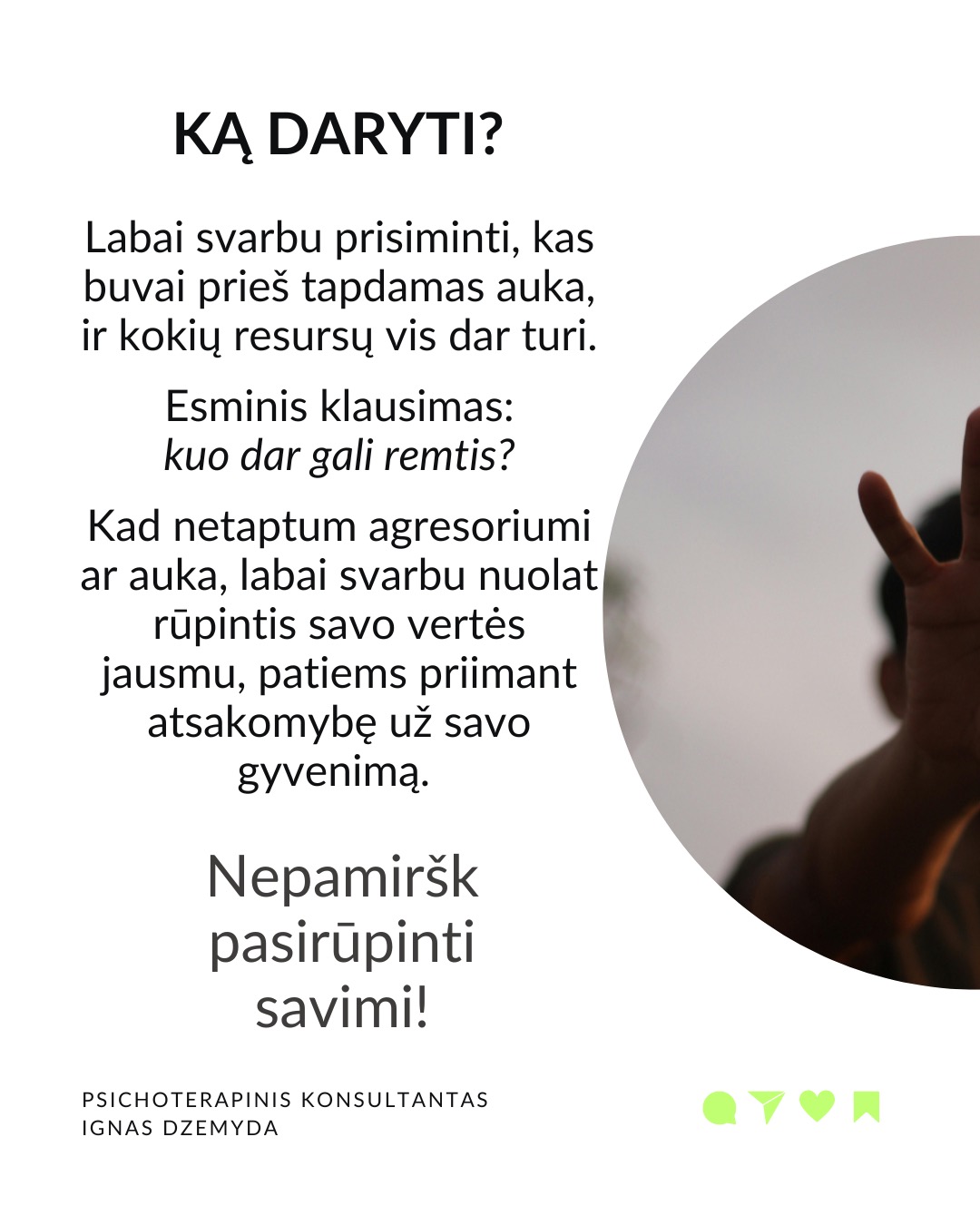 Išsivaduojant iš aukos vaidmens.
Kasdienybėje vidada sutinkame ir aukų, ir agresorių. Tiek vyrų, tiek moterų. Kur yra agresorius, ten yra ir auka. Kur yra auka, ten atsiranda ir agresorius.
Agresoriaus galia labai traukia. Sukūrus santykį, auka pamažu ima gyventi pagal agresoriaus taisykles, vertybes, jo požiūrį į pasaulį. Pirmuosius signalus, kad kažkas negerai, auka nutildo. Auka ima tikėti, kad be agresoriaus negali gyventi ar spręsti sunkumų, ir taip tampa nuo jo priklausoma.
Auka tampa agresoriaus jėgos dalimi. „Susitapatinimas su agresoriumi“ yra gynybinis mechanizmas: kai auka ko nors bijo, ji perima agresoriaus požiūrį ir nuomonę, paneigdama savąjį. Auka praranda ribas, užmiršta, kas yra pats, ir ima matyti pasaulį agresoriaus akimis. Tai suteikia iliuziją – lyg būtum stiprus.
Viltis turi žlugti. Buvimą auka palaiko viltis, kad agresorius pasikeis. Destruktyvumą, kurį jis įkūnija, galima ilgai pakęsti, tikintis, kad kada nors bus geriau. Tačiau daug lengviau jį įveikti, kai destrukcija sustabdoma laiku, kai su ja kovojama ryžtingai. Dažniausiai agresorius nesikeičia. Destruktyvios jėgos kartojasi tol, kol lieka nesustabdytos.
Svarbu atgaivinti tai, kas gyvenime liko nepaveikta agresoriaus ir aukos sistemos. Kartais atrodo, kad iš agresoriaus ir aukos santykio nėra išeities, tik mirtis. Tačiau padėti gali žmonės iš praeities ar specialistai. Tai ryšiai, kurie neturi nieko bendro su agresoriumi.
Norint įveikti agresorių reikia tapti agresoriumi. Su destrukcija visada kovojama ryžtingai ir be gailesčio. Tuomet pats agresorius tampa auka. Viskas tik į gerą. Atsisakius agresoriaus-aukos komplekso, energiją, naudotą spręsti santykius, galima nukreipti į prasmingus gyvenimo planus.
Ką daryti?
Labai svarbu prisiminti, kas buvai prieš tapdamas auka, ir kokių resursų vis dar turi. Esminis klausimas: kuo dar gali remtis?
Kad netaptum agresoriumi ar auka, labai svarbu nuolat rūpintis savo vertės jausmu, patiems priimant atsakomybę už savo gyvenimą.
Nepamirškite pasirūpinti savimi!
#psichologija #psichoterapija
#savespazinimas #psichologas #emocinesveikata #psichologinepagalba #savirefleksija #terapija #psichinesveikata #meditacija #gyvenimokokybė #augimas