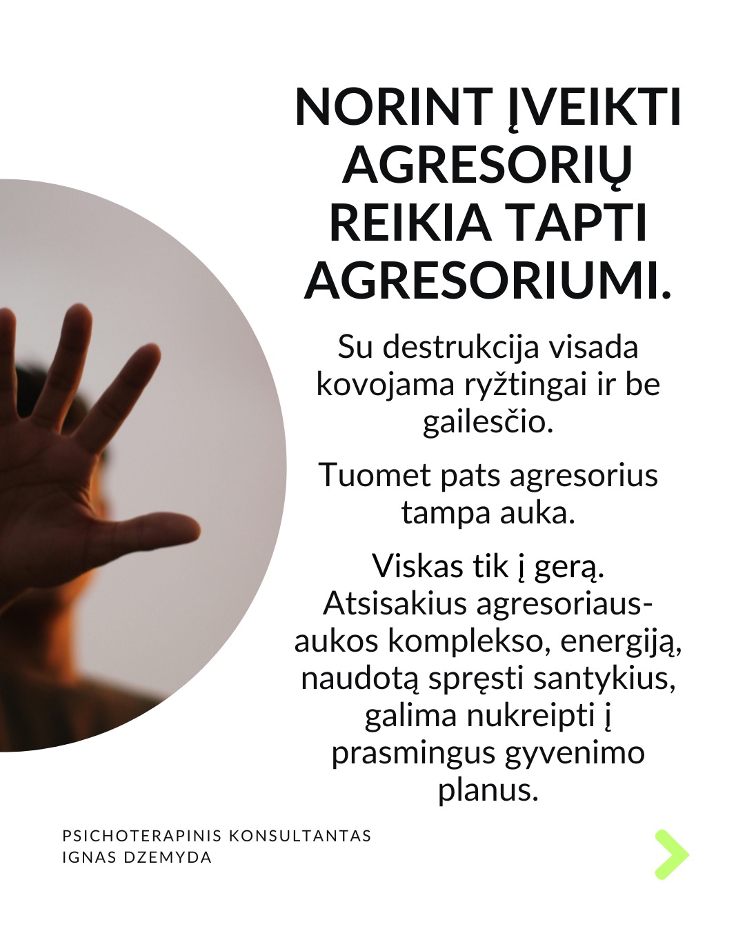 Išsivaduojant iš aukos vaidmens.
Kasdienybėje vidada sutinkame ir aukų, ir agresorių. Tiek vyrų, tiek moterų. Kur yra agresorius, ten yra ir auka. Kur yra auka, ten atsiranda ir agresorius.
Agresoriaus galia labai traukia. Sukūrus santykį, auka pamažu ima gyventi pagal agresoriaus taisykles, vertybes, jo požiūrį į pasaulį. Pirmuosius signalus, kad kažkas negerai, auka nutildo. Auka ima tikėti, kad be agresoriaus negali gyventi ar spręsti sunkumų, ir taip tampa nuo jo priklausoma.
Auka tampa agresoriaus jėgos dalimi. „Susitapatinimas su agresoriumi“ yra gynybinis mechanizmas: kai auka ko nors bijo, ji perima agresoriaus požiūrį ir nuomonę, paneigdama savąjį. Auka praranda ribas, užmiršta, kas yra pats, ir ima matyti pasaulį agresoriaus akimis. Tai suteikia iliuziją – lyg būtum stiprus.
Viltis turi žlugti. Buvimą auka palaiko viltis, kad agresorius pasikeis. Destruktyvumą, kurį jis įkūnija, galima ilgai pakęsti, tikintis, kad kada nors bus geriau. Tačiau daug lengviau jį įveikti, kai destrukcija sustabdoma laiku, kai su ja kovojama ryžtingai. Dažniausiai agresorius nesikeičia. Destruktyvios jėgos kartojasi tol, kol lieka nesustabdytos.
Svarbu atgaivinti tai, kas gyvenime liko nepaveikta agresoriaus ir aukos sistemos. Kartais atrodo, kad iš agresoriaus ir aukos santykio nėra išeities, tik mirtis. Tačiau padėti gali žmonės iš praeities ar specialistai. Tai ryšiai, kurie neturi nieko bendro su agresoriumi.
Norint įveikti agresorių reikia tapti agresoriumi. Su destrukcija visada kovojama ryžtingai ir be gailesčio. Tuomet pats agresorius tampa auka. Viskas tik į gerą. Atsisakius agresoriaus-aukos komplekso, energiją, naudotą spręsti santykius, galima nukreipti į prasmingus gyvenimo planus.
Ką daryti?
Labai svarbu prisiminti, kas buvai prieš tapdamas auka, ir kokių resursų vis dar turi. Esminis klausimas: kuo dar gali remtis?
Kad netaptum agresoriumi ar auka, labai svarbu nuolat rūpintis savo vertės jausmu, patiems priimant atsakomybę už savo gyvenimą.
Nepamirškite pasirūpinti savimi!
#psichologija #psichoterapija
#savespazinimas #psichologas #emocinesveikata #psichologinepagalba #savirefleksija #terapija #psichinesveikata #meditacija #gyvenimokokybė #augimas