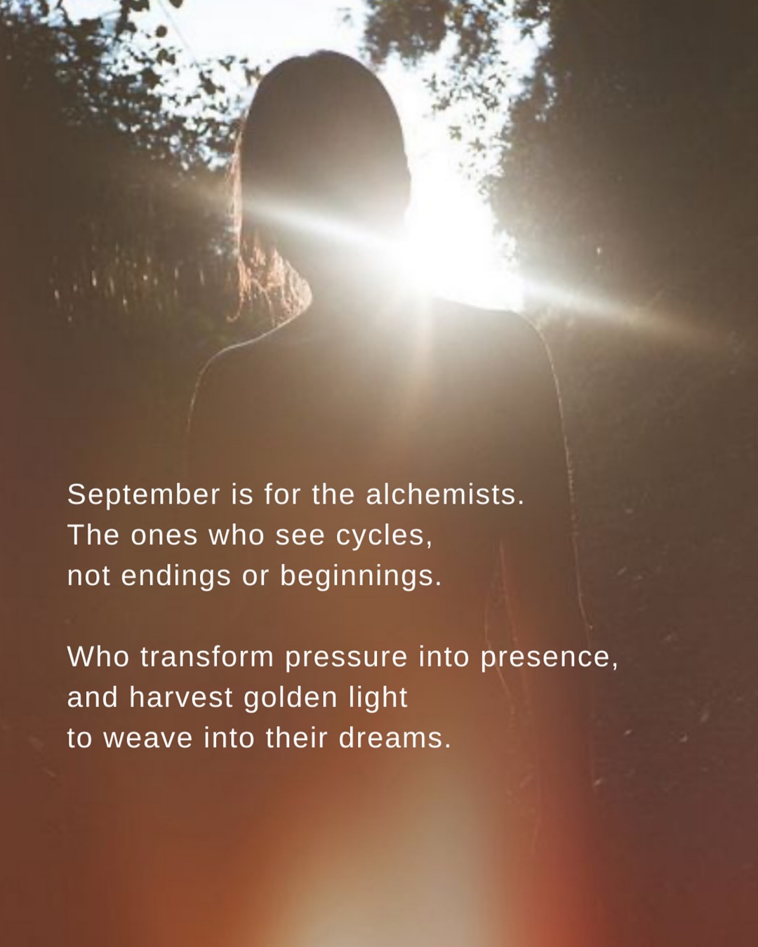 Yesterday I wrote about pausing as we slip into September, softening into stillness, listening to the last sighs of summer.
Today I want to carry that thread forward…
Because September is also a month of alchemy.
For harvest and balance.
For beginnings and endings.
For presence over pressure.
For weaving dreams and seasons together.
For coming home to your own magic.
And yes, if you’re feeling that back-to-school energy, don’t let it sweep you into urgency or the pressure of “only three months left.”
It’s so easy to start the month already burnt out. Summer, as beautiful as it is, can also be a lot of outward energy. I know I’m feeling the call to bring some of that back to myself… maybe even take a quiet week once the kids go back to school. You know?
What if, before we rush headlong into September, we pause?
What if we FEEL IN TO how we want to move forward?
What if we tend to ourselves first, so that when we begin, we begin with aligned action, rooted in actions that sustains us.
How different does that feel?
Tell me, how are you ending your summer and meeting September?
Ready to go? Going slow? Leaning into rest? Or still catching your breath?
I think I’m a little bit of all of them, to be honest.
xx
.
.
.
.
.
#writersofig
#poetsofinstagram
#wordstoliveby
#seasonalliving
#slowliving
#slowdown
#natureishealing
#spiritualawakening
#holistichealing
#returntolove
#radicalselflove
#rest
#cyclicalliving
#pause
#alchemy
#spiritualgrowthjourney
#medicinewoman
#natureishealing
Breathwork / energy healing / life coach / motivation / mindfulness