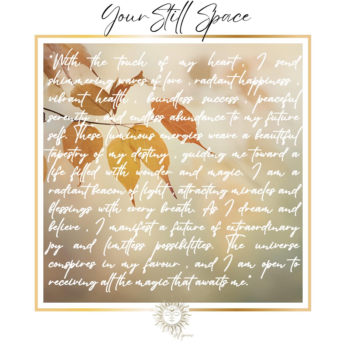 Find a quiet place. Touch and connect with your heart, find your center, breathe in peace, breathe out and let go. Then imagine your future self filled with an abundance of endless joy, peace, love and happiness
“With the touch of my heart, I send shimmering waves of love, radiant happiness, vibrant health, boundless success, peaceful serenity, and endless abundance to my future self. These luminous energies weave a beautiful tapestry of my destiny, guiding me toward a life filled with wonder and magic. I am a radiant beacon of light, attracting miracles and blessings with every breath. As I dream and believe, I manifest a future of extraordinary joy and limitless possibilities. The universe conspires in my favour, and I am open to receiving all the magic that awaits me.”