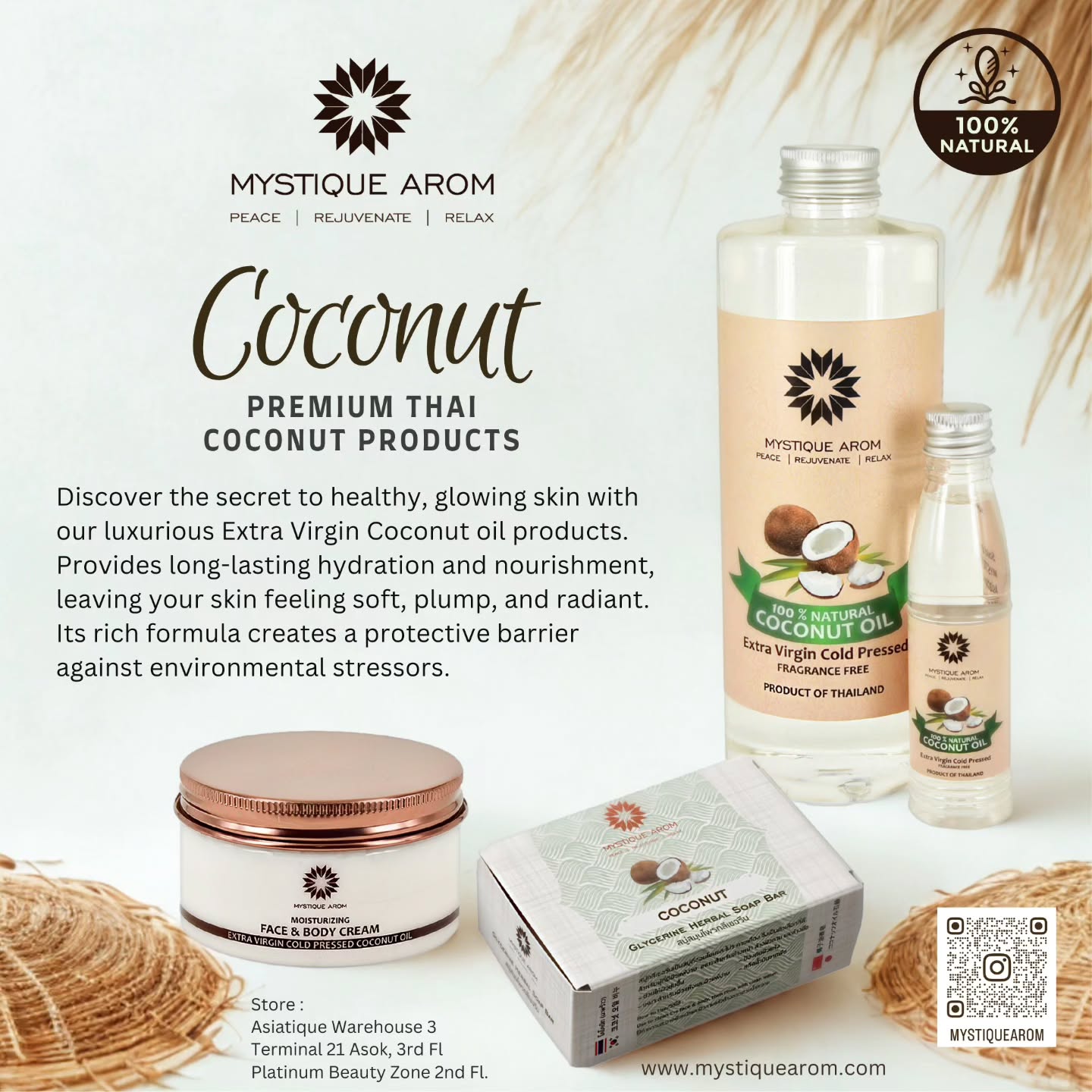 PREMIUM THAI COCONUT PRODUCTS
Discover the secret to healthy, glowing skin with our luxurious Extra Virgin Coconut oil products. Provides long-lasting hydration and nourishment, leaving your skin feeling soft, plump, and radiant. Its rich formula creates a protective barrier against environmental stressors.
Store
Asiatique Warehouse 3
Terminal 21 Asok, 3rd Fl
Platinum Beauty Zone 2nd Fl
MBK Center Atfirst Ground floor
www.mystiquearom.com
#mystiquearom #naturalskincare #asiatiqueriverfront #terminal21asok #platinummall #mbkcenter #atfirstmbk