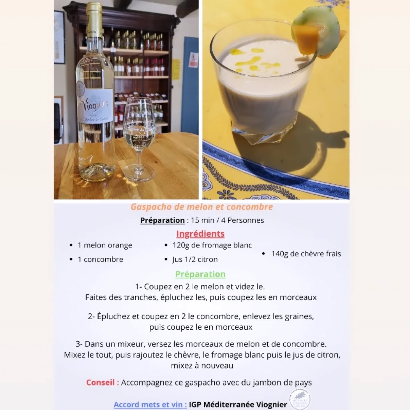 Mesdames, Messieurs, Chers clients,
Tous les mois, Axel vous concocte un accord mets et vins, alliant une recette facile, cuisinée avec des fruits ou légumes de saison que vous pouvez faire chez vous, et un vin de notre domaine viticole .
Aujourd'hui, nous mettons en avant notre IGP Viognier accompagnant une entrée froide gourmande qui détourne un fruit rafraîchissant .
Axel vous propose sa recette de gaspacho de melon
Préparation : 15 min / 4 Personnes
Ingrédients :
1 melon orange
1 concombre
120g de fromage blanc
Jus 1/2 citron
140g de chèvre frais
Préparation :
1- Coupez en 2 le melon et videz le. Faites des tranches, épluchez les, puis coupez les en morceaux
2- Epluchez et coupez en 2 le concombre, enlevez les graines, puis coupez le en morceaux
3- Dans un mixeur, versez les morceaux de melon et de concombre. Mixez le tout, puis rajoutez le chèvre, le fromage blanc, puis le jus de citron, mixez à nouveau.
Conseil : Accompagnez ce gaspacho avec du jambon de pays.
L'abus d'alcool est dangereux pour la santé, à consommer avec modération.
Vous trouverez la recette sur notre site internet ainsi que sur notre page Instagram et Facebook.
A bientôt dans notre boutique !