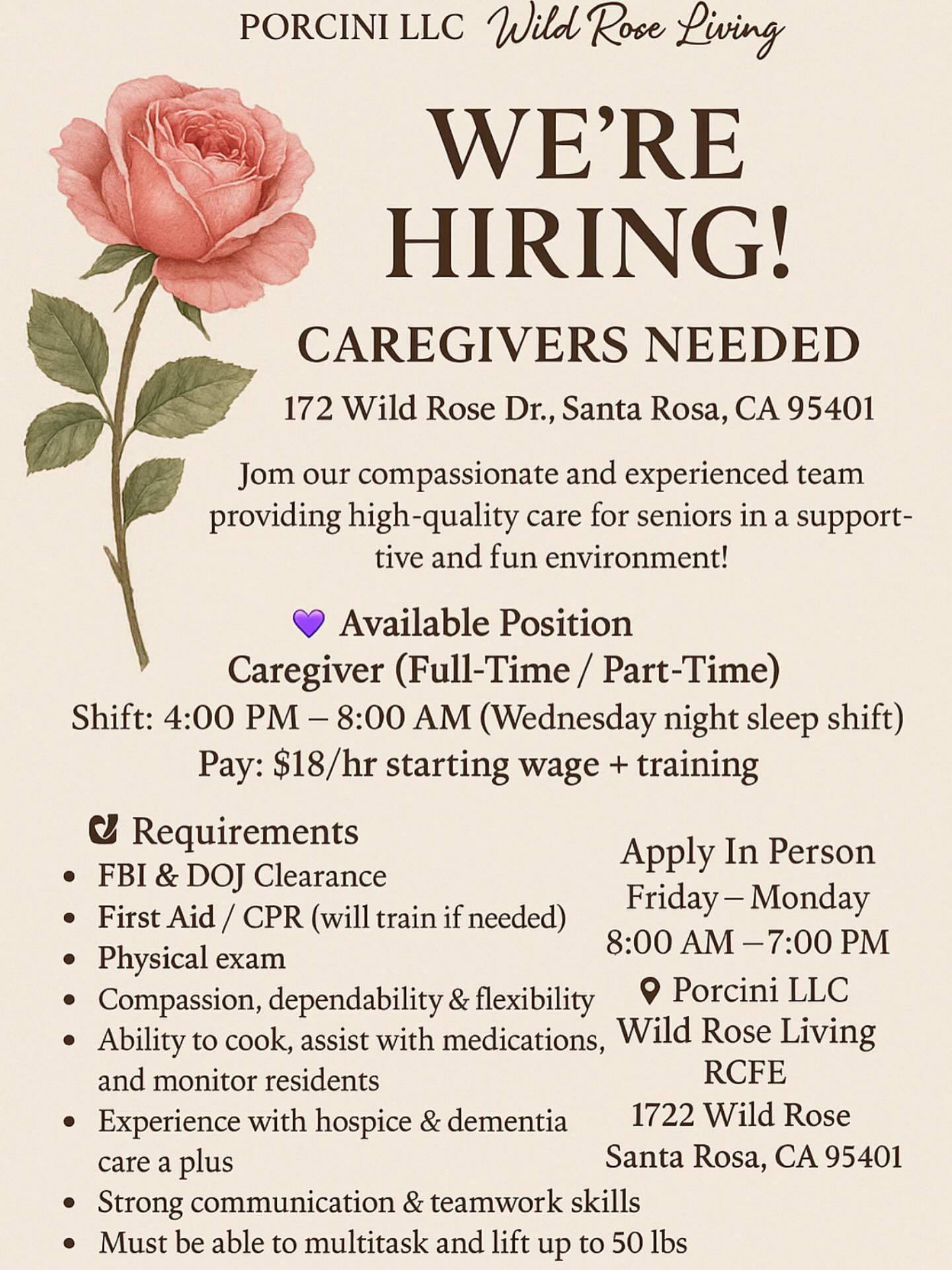 Instagram graphic with a rose ✨ We’re Hiring! ✨ Porcini LLC Wild Rose Living – Caregivers Needed 📍 1172 Wild Rose Dr., Santa Rosa, CA 95401 Join our compassionate and experienced team providing high-quality care for seniors in a supportive and fun environment! 💜 👩⚕️ Available Position Caregiver (Full-Time / Part-Time) Shift: 4:00 PM – 8:00 AM (Wednesday night sleep shift) Pay: $18/hr starting wage + training ✅ Requirements FBI & DOJ Clearance First Aid / CPR (will train if needed) Physical exam Compassion, dependability & flexibility Ability to cook, assist with medications, and monitor residents Experience with hospice & dementia care a plus Strong communication & teamwork skills Must be able to multitask and lift up to 50 lbs 🗓 Apply In Person Friday – Monday | 8:00 AM – 7:00 PM 📍 Porcini LLC Wild Rose Living RCFE 1172 Wild Rose Dr. Santa Rosa, CA 95401 💜 If you’re caring, dedicated, and ready to make a difference — we’d love to meet you!