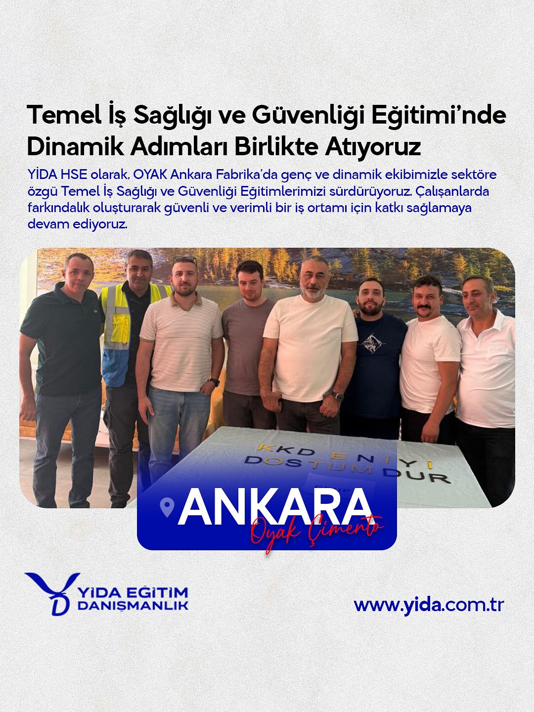 Oyak Çimento Ankara Fabrikasında, çalışan güvenliğinin bir adım daha öteye taşımasına yönelik çalışmalarına destek vermeye devam ediyoruz.YİDA Eğitim Danışmanlık olarak, iş sağlığı ve güvenliği konusunda farkındalık yaratan eğitimler gerçekleştiriyoruz. Sektöre ve sahaya özel içeriklerimizle, sadece teorik değil; sahada uygulamaya yönelik, etkili ve akılda kalıcı bir deneyim sunuyoruz. Çünkü biz, kazaların önlenebilir olduğuna inanıyoruz. Daha güvenli bir iş ortamı için bizimle iletişime geçin.