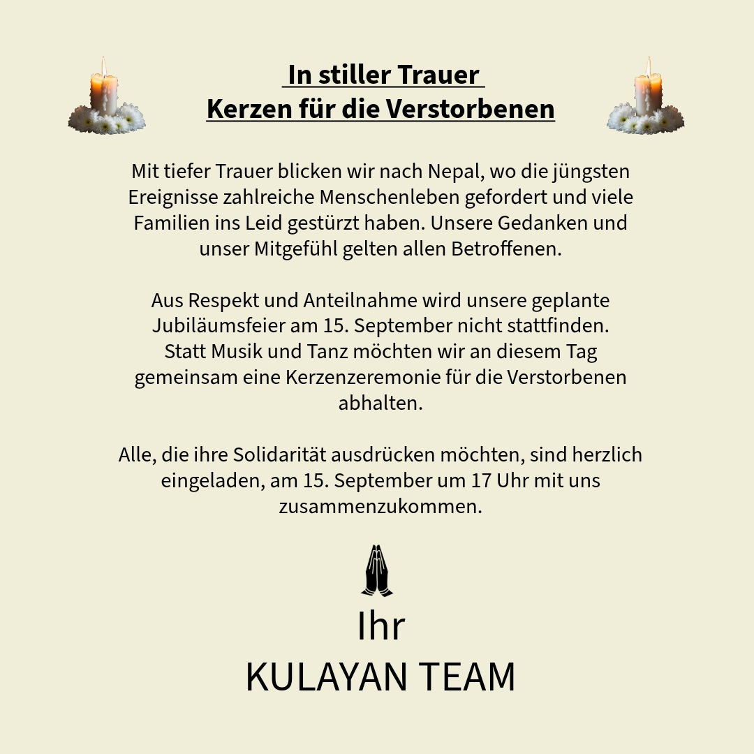 🕯️ In stiller Trauer – Kerzen für die Verstorbenen 🕯️
Mit tiefer Trauer blicken wir nach Nepal, wo die jüngsten Ereignisse zahlreiche Menschenleben gefordert und viele Familien ins Leid gestürzt haben. Unsere Gedanken und unser Mitgefühl gelten allen Betroffenen.
Aus Respekt und Anteilnahme wird unsere geplante Jubiläumsfeier am 15. September nicht stattfinden.
Statt Musik und Tanz möchten wir an diesem Tag gemeinsam eine Kerzenzeremonie für die Verstorbenen abhalten.
Alle, die ihre Solidarität ausdrücken möchten, sind herzlich eingeladen, am 15. September um 17 Uhr mit uns zusammenzukommen.
In stillem Gedenken
Ihr
KULAYAN TEAM