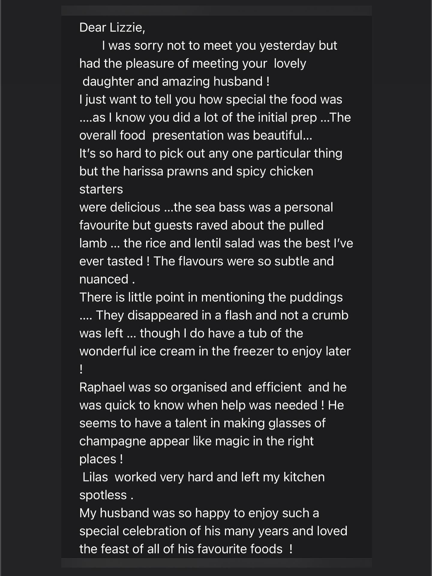 Appetisers
Griddled Harissa Prawn Skewer
Lamb Kofta, mint yoghurt
Mildly spiced chicken shawarma, flatbread pockets
Mains
• Pan fried sea bass with harissa & rose, sauteed chard
• Lebanese pulled lamb
• Envie Fattoush-salad (Fresh tomato & cucumber salad, hibiscus pickled red onion, sumac, parsley,
yoghurt dressing)
• Mejadra (fried onion, rice, lentil, spices)
• Batata Harra
• Baby leaf, pickled red onion & date, Baharat roasted nuts, GF fried flatbread pieces, barberries
• Tahini & za’atar dressing
Dessert
Mini Persian almond cakes (almond, cinnamon, cardamon cake with a rose mascarpone inside,
chocolate, raspberry) GF
Baklava
Ice cream for the children
