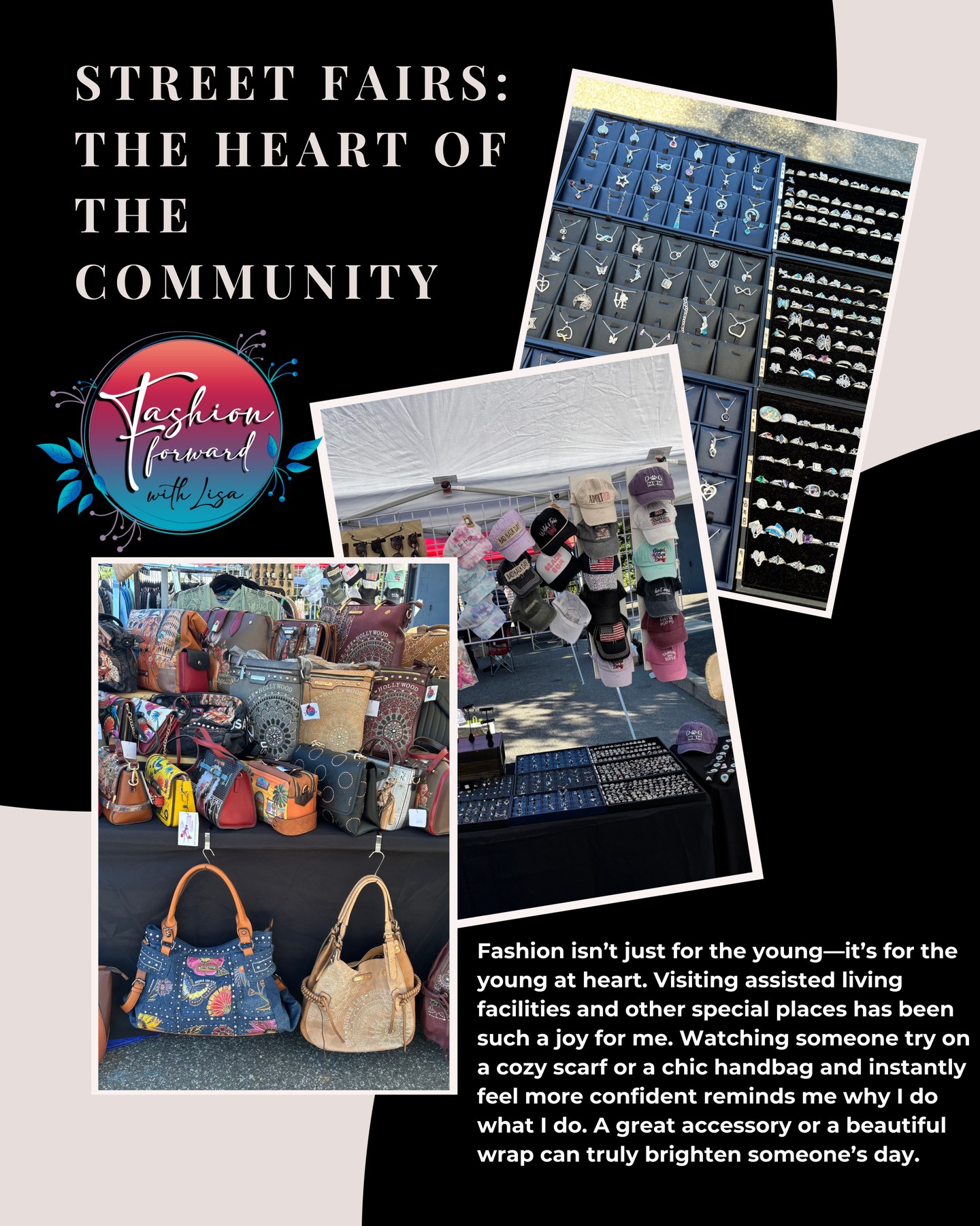 Street Fairs: The Heart of the Community
Fashion isn’t just for the young—it’s for the young at heart. Visiting assisted living facilities and other special places has been such a joy for me. Watching someone try on a cozy scarf or a chic handbag and instantly feel more confident reminds me why I do what I do. A great accessory or a beautiful wrap can truly brighten someone’s day.
visit us online at:
FashionForwardWithLisa.com
and check out our 5 star reviews on google.
#fashion #FashionTrends #fashionstyle #smallbusiness #smallbusinessowners #longisland #suffolkcountyny #nassaucountyny #FashionForward #FashionFinds #clothing #handbags #lakegrove #smallshopsdreambig #womensaccessories #jewelry #shopnow
#womensclothing #womensclothingstore
#shopping #shoppingonline