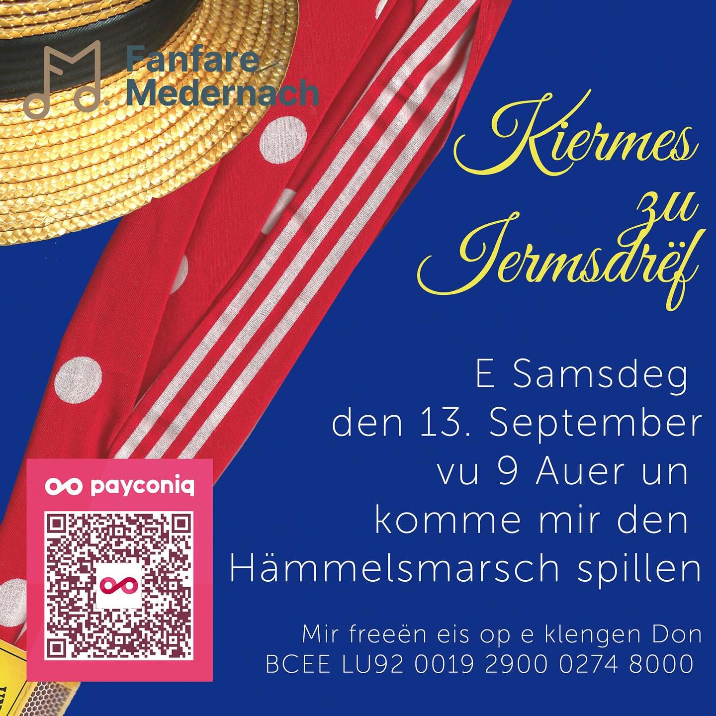 Hämmelsmarsch Iermsdrëf 2025
E Samschden den 13.09.2025 ass et erem esouwäit an et ass Iermsdrëffer Kiermes.
Dofir geet d’ Miedernacher Musek dest Joer erem duerch d’ Duerf fir den Hämmelsmarsch ze spillen.
Samsdes ab 09.00 Auer geht et lass.
Falls dir awer leider net kennt doheem sinn an der Musek awer wellt ee klengen Don maachen, da fannt dir hei eis
Kontosnummer:
BCEE LU92 0019 2900 0274 8000
Mir soen lech elo scho Merci a freeen eis drop lech de
Samschden kennen ze gesinn!