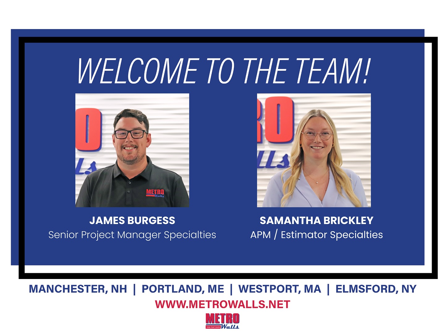 We’re excited to welcome two new team members to Metro Walls!
James Burgess joins us as a Senior Project Manager Specialties with nearly a decade of experience in the construction industry. His background spans a wide range of projects, including sports stadiums, government facilities, and educational institutions. Known for his collaborative approach and clear communication, James is passionate about building strong relationships and delivering exceptional results.
Samantha Brickley joins us as an Assistant Project Manager & Estimator Specialties with over five years of specialty construction experience. She has worked on lab science buildings and multi-residential developments, bringing meticulous attention to detail that ensures projects come together seamlessly. Samantha is eager to help bring great spaces to life and is excited to be part of Metro Walls’ continued growth.
Please join us in welcoming James and Samantha to the Metro Walls team and our new Specialties Division!