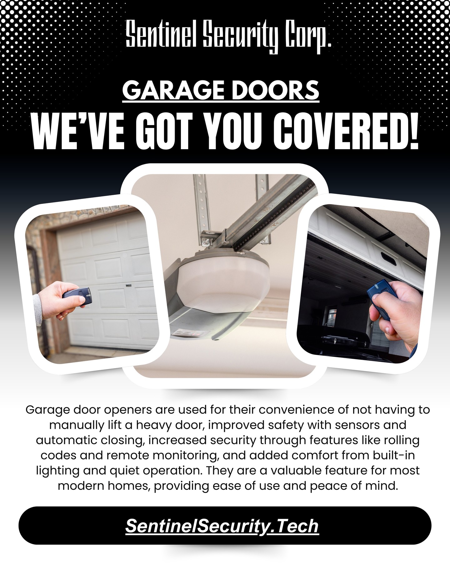 Garage Doors
We've Got You Covered!
Garage door openers are used for their convenience of not having to manually lift a heavy door, improved safety with sensors and automatic closing, increased security through features like rolling codes and remote monitoring, and added comfort from built-in lighting and quiet operation. They are a valuable feature for most modern homes, providing ease of use and peace of mind.
If you're interested in keeping your home or business safe and secure contact us today by visiting our website : sentinelsecurity.tech
#homesecurity #securitysystem #security #smarthome #surveillance #securitycamera #accesscontrol #securitycameras #technology #safety #camera #home #alarm #smartlock #alarmsystem #smarthometechnology #longisland #smallbusiness #businessowner #commercial #residential