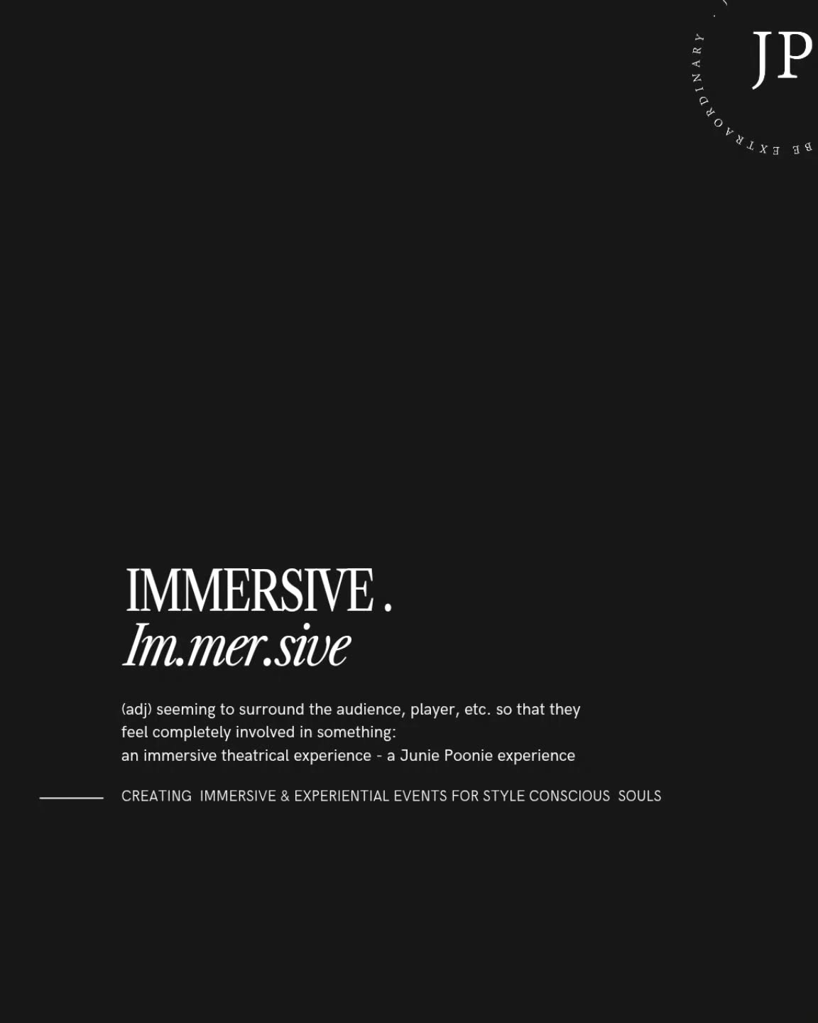 IMMERSIVE.
im.mer.sive
(adj) seeming to surround the audience, player, etc. so that they feel completely involved in something: an immersive theatrical experience - a Junie Poonie experience.
CREATING & CURATING IMMERSIVE, EXPERIENTIAL & EXTRAORDINARY EVENTS FOR STYLE CONSCIOUS SOULS.
www.juniepoonie.com