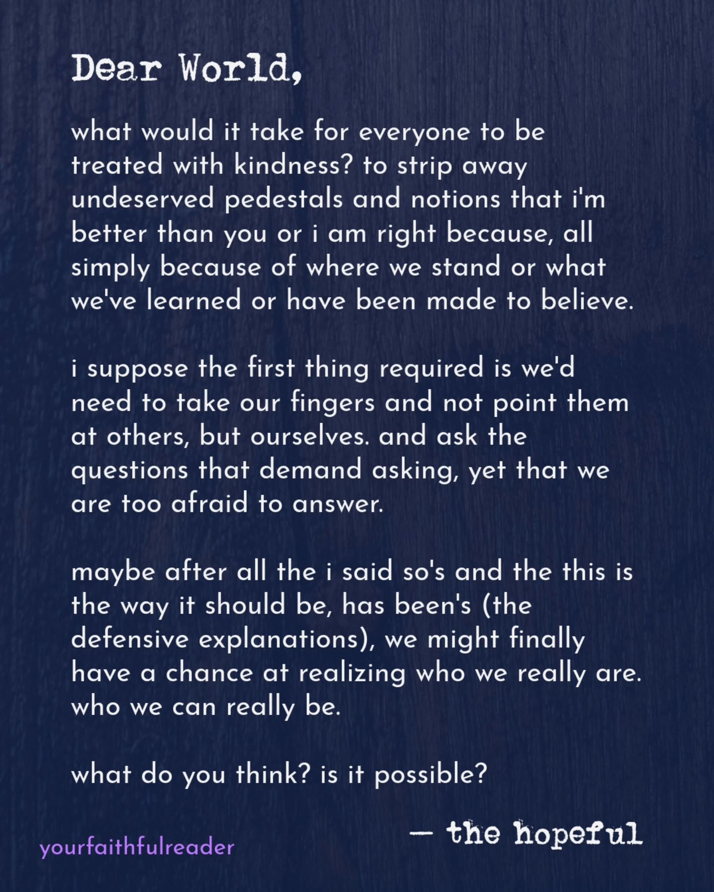 Dear World,
what would it take for everyone to be treated with kindness? to strip away undeserved pedestals and notions that i'm better than you or i am right because, all simply because of where we stand or what we've learned or have been made to believe.
i suppose the first thing required is we'd need to take our fingers and not point them at others, but ourselves. and ask the questions that demand asking, yet that we are too afraid to answer.
maybe after all the i said so's and the this is the way it should be, has been's (the defensive explanations), we might finally have a chance at realizing who we really are. who we can really be.
what do you think? is it possible?
— the hopeful
#yourfaithfulreader #openletter #nyctheater #independenttheater #writerswanted
