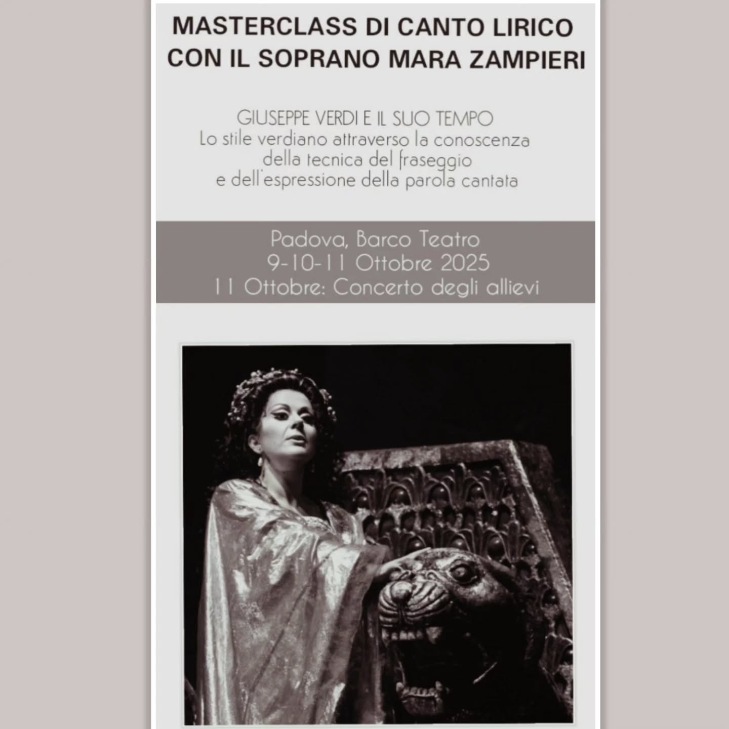 MASTERCLASS DI CANTO LIRICO CON IL SOPRANO MARA ZAMPIERI
GIUSEPPE VERDI E IL SUO TEMPO
Lo stile verdiano attraverso la conoscenza della tecnica del fraseggio e dell’espressione della parola cantata
Padova, Barco Teatro: 9-10-11 Ottobre 2025
11 Ottobre 2025 ore 20:30 Concerto degli allievi
Termine iscrizioni 4 Ottobre 2025
La Master class prevede un concerto finale degli allievi che si terrà Sabato 11 Ottobre ore 20:30 presso il Barco Teatro di Padova.
AMMISSIONE
Sono ammessi a partecipare cantanti di qualsiasi nazionalità.
Potranno partecipare alla master class un massino di 6 allievi effettivi e 10 allievi uditori.
QUOTA DI ISCRIZIONE
Allievi EFFETTIVI : La quota di iscrizione e frequenza è di € 300,00 (trecento/00 Euro)
Allievi UDITORI: La quota di iscrizione e frequenza è di € 100,00 (cento/00 Euro)
ISCRIZIONE
Allievi EFFETTIVI (preselezione gratuita) inviare i seguenti documenti via mail all’indirizzo cantiereallopera2013@gmail.com :
1- Un file audio o video recente con l’esecuzione di un’aria a libera scelta (formato mp4 o link YouTube)
2- Scheda di iscrizione compilata e firmata
3- breve Curriculum Vitae
4- copia del documento d’identità
I candidati ritenuti idonei riceveranno una mail di conferma e dovranno perfezionare l’iscrizione con il versamento della quota di iscrizione e frequenza di € 300,00 (trecento/00 Euro) e inviare via mail ricevuta del versamento entro il 4 Ottobre 2025.
Allievi UDITORI
inviare i seguenti documenti via mail all’indirizzo cantiereallopera2013@gmail.com
1- Scheda di iscrizione compilata e firmata
2- copia del documento d’identità o passaporto (in formato .pdf/.jpeg/.png).
3- Ricevuta del versamento quota di frequenza per gli allievi UDITORI di € 100,00 (cento/00 Euro)
INFORMAZIONI
M. cantiereallopera2013@gmail.com
T. +39 3311611301
Bando e scheda di iscrizione:
https://www.cantiereallopera.com/