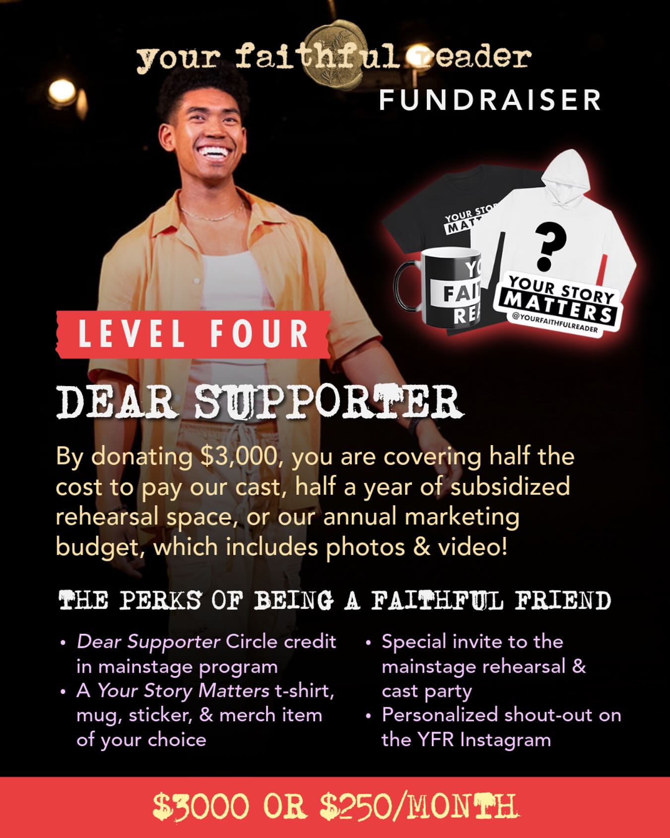 🌟 LEVEL FOUR: DEAR SUPPORTER 🌟
This is where your love makes BIG things possible. At $3,000 (or $250/month), you’re fueling the heart of our work—whether it’s supporting our cast, keeping rehearsal space open for half a year, or sharing our story with the world through photos and video.
As a Dear Supporter, you will receive:
✨ Credit in our mainstage program
✨ YFR merch of your choice
✨ An invite to our dress rehearsal
✨ A seat at the cast party (yes, come celebrate with us!)
✨ A personalized social media shout-out
Your support doesn’t just keep the lights on—it keeps the art alive. 💖 Join us, and let’s make this next chapter unforgettable together.
#YourFaithfulReader #DearCommunity #SupportTheArts #BeAPatron #fundraising #independenttheater #nyctheater