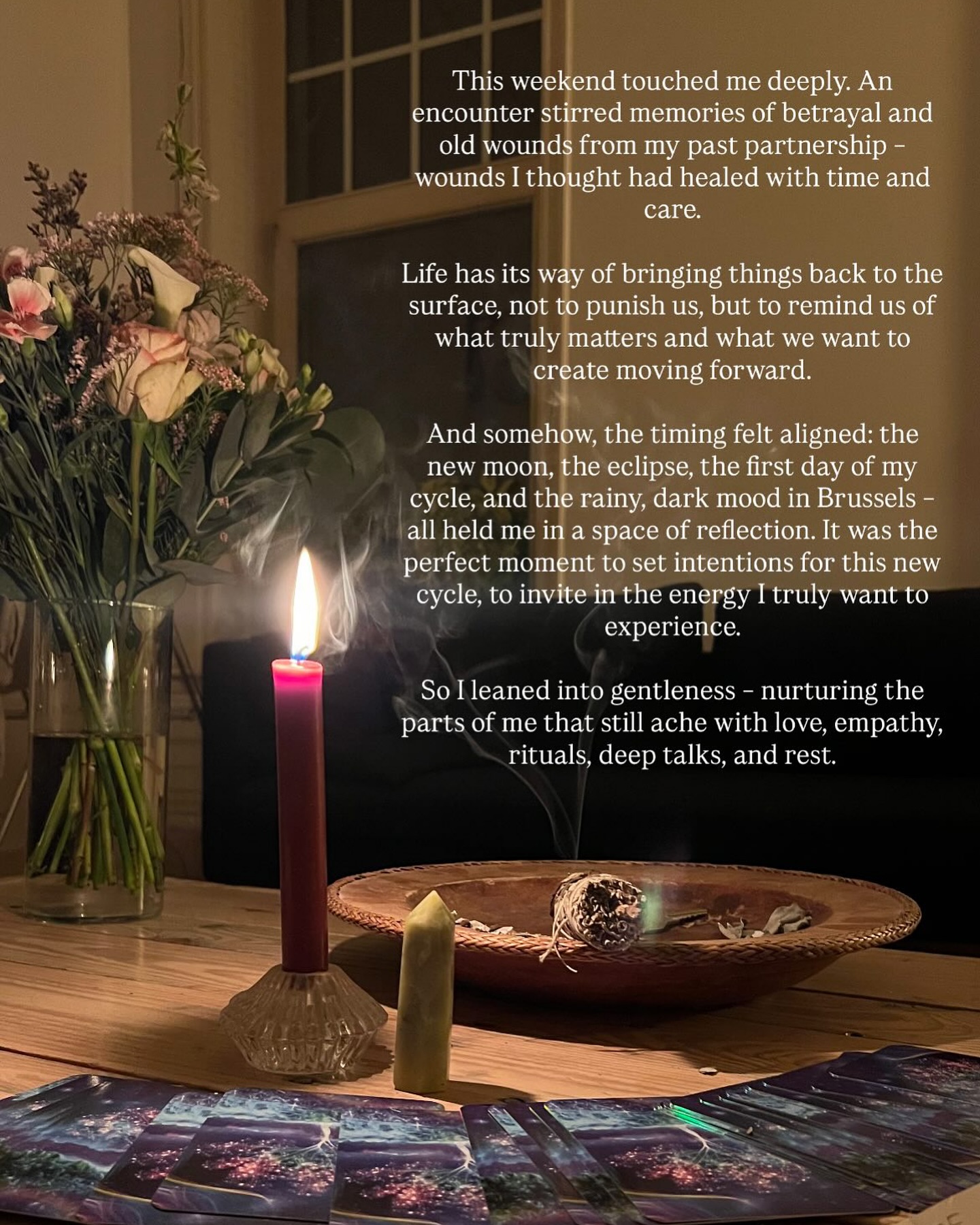 This weekend cracked something open in me. An encounter stirred memories of betrayal and old wounds from a past partnership – things I thought I had already digested and healed. And yet, life has this way of bringing old pain back to the surface, not to punish us, but to remind us of the places within us that still long for love, attention, and care.
What touched me most was realizing: there are parts of me I don’t honor enough. Parts that carried me through suffering, through silence, through sleepless nights and the weight of heartbreak. These parts endured so much – and still, they are here, alive, beating, breathing with me.
Instead of pushing them away or shaming them for still hurting, I chose to celebrate them. To say: thank you. Thank you for surviving. Thank you for holding me when I didn’t know how to hold myself. Thank you for not giving up on me.
And with the new moon, the eclipse, the very first day of my cycle, and the rainy, dark Brussels skies wrapping me in stillness – it felt like the perfect invitation. An invitation to set intentions for this new cycle, to welcome in the energy I want to live from now: gentleness, deep love, clarity, truth.
So I rested. I lit candles. I cried. I spoke honestly. I allowed rituals and tenderness to hold me. And I celebrated those parts of me that went through hell and are still here. They deserve to be honored. They are part of my wholeness.
Maybe you, too, have parts inside that you’ve forgotten to honor – the ones that went through the hardest chapters of your story. What would it feel like to celebrate them, to love them, instead of wishing them away?
#selfhealing #womenswisdom #newmoonritual #cycleawareness #innerpeace #healingjourney #selflove #sacredfeminine
