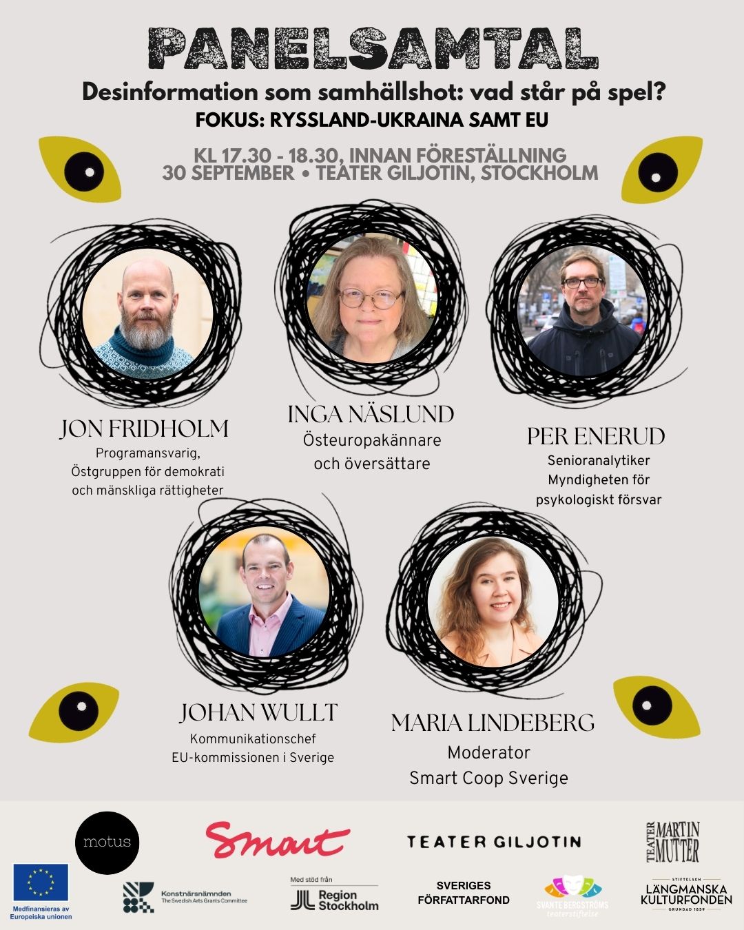 I samband med föreställningen Sanningsland arrangerar vi och @motusdansteater en minifestival med panelsamtal och aktiviteter på temat desinformation och propaganda!
Den 30 sep kl 17.00 - 22.00 på Teater Giljotin, här följer presentation av inbjudna expertgäster och schema!
Panelsamtalen är gratis och drop-in, men till föreställning köps biljett.
—-
17.00 - välkomna! Mingel i foajén
17.30 - 18.30 - Panelsamtal “Desinformation som samhällshot: vad står på spel?” med inbjudna gäster:
Jon Fridholm, programansvarig på @ostgruppen Östgruppen för demokrati och mänskliga rättigheter. Han arbetar främst med särskilt Belarus, men Ukraina och Ryssland hör också till hans kompetenser. Jon har arbetat med mänskliga rättigheter i Östeuropa i 15 år och medverkar regelbundet i rapportering, seminarier och diskussioner om regionens utveckling.
Inga Näslund, översättare och Östeuropakännare, som arbetat många år med framförallt Ryssland, Belarus, Ukraina och Baltikum. I början av 90-talet arbetade hon också på Radio Moskva, föregångaren till dagens RTV. Inga har senast också arbetat 10 år på Palmecentret, och ansvarade då för deras Östeuropaprogram.
Per Enerud är senioranalytiker vid Myndigheten för psykologiskt försvar. Han har skrivit en rad böcker om rysk-svenska möten och om rysk desinformation. Han har en bakgrund som journalist vid bland annat Upsala Nya Tidning och Sveriges Television. 1998 – 2002 var han SVT:s korrespondent i Moskva.
Johan Wullt, kommunikationschef på @eukommissionen representation i Sverige. Tidigare talesperson för OLAF (Europeiska bedrägerbekämpningsbyrån) och har även arbetat som journalist och PR-konsult.
Moderator: Maria Lindeberg, Smart Coop
19.00-20.00 - Föreställningen Sanningsland
20.15 - 21.00 - Panelsamtal med deltagare från projektet Sanningsland om konstnärlig process och tematiken:
Dasha Nikiforova, regissör och konstnärlig ledare
Adam Knapasjö, producent och dramaturg
Elsa Berggren, dramatiker
Leonard Thinsz Jansson, ljuddesigner
Tanya Makarenko, skådespelare
Moderator: Maria Lindeberg, Smart Coop
21.00-22.00 - Möjlighet till eftersamtal i foajén