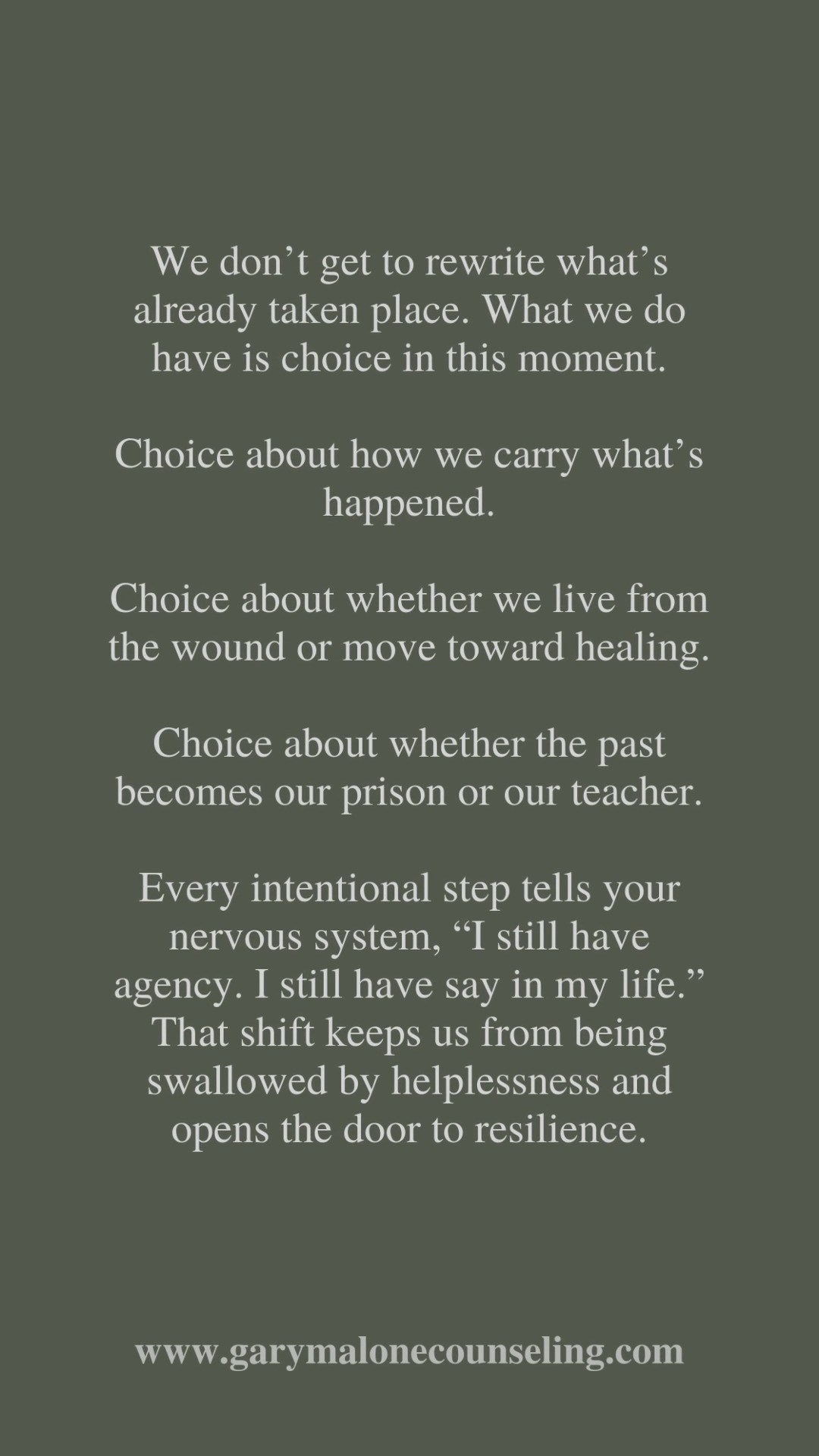 What happened, happened.
There’s a quiet truth most of us try to outrun: what happened, happened. The past is already written. We can replay it, re-examine it, regret it, but we can’t undo it.
That’s hard to accept when the pain is real. Betrayal, abandonment, mistakes, loss...those memories can feel like open wounds. And the natural pull of the mind is to ask, “What if I had done something different?” or “What if they had treated me better?” or "What if I had treated myself better?" But that spiral only deepens the ache.
The truth is, we don’t get to rewrite what’s already taken place. What we do have is choice in this moment. Choice about how we carry what’s happened. Choice about whether we live from the wound or move toward healing. Choice about whether the past becomes our prison or our teacher.
There’s a reason choice is so important. When we feel powerless, the brain interprets it as helplessness and helplessness fuels anxiety, depression, and despair. But when we make even the smallest choice to move forward, whether that’s setting a boundary, asking for help, or simply refusing to let the past define today, we remind the brain that we are not stuck.
Every intentional step tells your nervous system, “I still have agency. I still have say in my life.” That shift keeps us from being swallowed by helplessness and opens the door to resilience.
That doesn’t mean forgetting, excusing, or pretending it didn’t matter. It means letting the reality of what’s already done free us to focus on what can be done. We can’t go back and change the story. But we can choose what story gets written next.
And that choice...that’s all we’ve got. But it’s also enough.